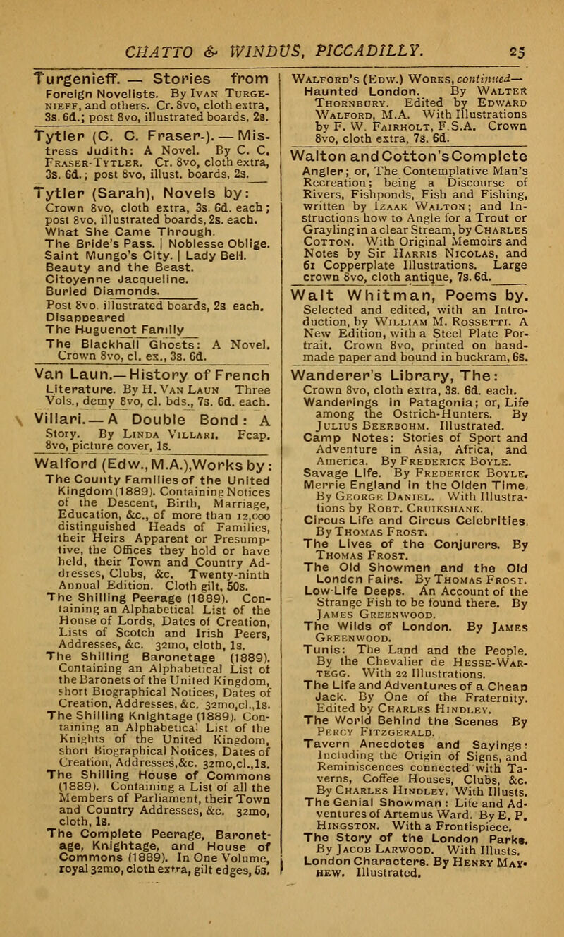 Turgenieff. — Stories from Foreign Novelists. By Ivan Turge- nieff, and others. Cr. Svo, cloth extra, 3s. 6d.; post 8vo, illustrated boards, 2a. Tytler (C. C. Fraser-). — Mis- tress Judith: A Novel. By C. C. Fraser-Tytler. Cr. 8vo, cloth extra, 3s. 6d.; post Svo, illust. boards, 2s. Tytler (Sarah), Novels by: Crown Svo, cloth extra, 3s. 6d. each; post 8vo, illustrated boards, 2s. each. What She Came Through. The Bride's Pass. | Noblesse Oblige. Saint Mungo's City. | Lady BeH. Beauty and the Beast. Citoyenne Jacqueline. Burled Diamonds. Post 8vo. illustrated boards, 2s each. Disappeared The Huguenot Family The BlackhairGhosts: A Novel. Crown 8vo, cl. ex., 3s. 6d. Van Laun.—History of French Literature. By H. Van Laun Three Vols., demy 8vo, cl. bds., 7s. 6d. each. \ Villari. —A Double Bond: A Story. By Linda Villari. Fcap. 8vo, picture cover, Is. Walford (Edw.7rv1.A.),Works by: The County Families of the United Kingdom (1889). Containing Notices of the Descent, Birth, Marriage, Education, &c, of more than 12,000 distinguished Heads of Families, their Heirs Apparent or Presump- tive, the Offices they hold or have held, their Town and Country Ad- dresses, Clubs, &c. Twenty-ninth Annual Edition. Cloth gilt, 50s. The Shilling Peerage (1889). Con- taining an Alphabetical List of the House of Lords, Dates ot Creation, Lists of Scotch and Irish Peers, Addresses, &c. 32mo, cloth. Is. The Shilling Baronetage (1889). Containing an Alphabetical List ot the Baronets of the United Kingdom, f hort Biographical Notices, Dates of Creation, Addresses, &c. 32mo,cl.,ls. The Shilling Knightage (1889). Con- taining an Alphabetical List of the Knights of the United Kingdom, short Biographical Notices, Dates of Creation, Addresses,&c. 32mo,cl.,ls. The Shilling House of Commons (1889). Containing a List of all the Members of Parliament, their Town and Country Addresses, &c. 32100, cloth, Is. The Complete Peerage, Baronet- age, Knightage, and House of Commons (1889). In One Volume, royal 32010, cloth extra, gilt edges, 6s. Walford's (Edw.) Works, continued— Haunted London. By Walter Thornbury. Edited by Edward Walford, M.A. With Illustrations by F. W. Fairholt, F.S.A. Crown 8vo, cloth extra, 7s.Jid. Walton andCotton'sComplete Angler; or, The Contemplative Man's Recreation; being a Discourse of Rivers, Fishponds, Fish and Fishing, written by Izaak Walton ; and In- structions how to Angle for a Trout or Grayling in a clear Stream, by Charles Cotton. With Original Memoirs and Notes by Sir Harris Nicolas, and 61 Copperplate Illustrations. Large crown 8vo, cloth antique, 7s. 6d. Walt Whitman, Poems by. Selected and edited, with an Intro- duction, by William M. Rossetti. A New Edition, with a Steel Plate Por- trait. Crown 8vo, printed on hand- made paper and bound in buckram, 6s. Wanderer's Library, The: Crown 8vo, cloth extra, 3s. 6d. each. Wanderings In Patagonia; or, Life among the Ostrich-Hunters. By Julius Beerbohm. Illustrated. Camp Notes: Stories of Sport and Adventure in Asia, Africa, and America. By Frederick Boyle. Savage Life. By Frederick Boyle, Merrie England In the Olden Time, By George Daniel. With Illustra- tions by Robt. Cruikshank. Circus Life and Circus Celebrities, By Thomas Frost. The Lives of the Conjurers. By Thomas Frost. The Old Showmen and the Old London Fairs. By Thomas Frost. Low-Life Deeps. An Account of the Strange Fish to be found there. By James Greenwood. The Wilds of London. By James Greenwood. Tunis: The Land and the People. By the Chevalier de Hesse-War- tegg. With 22 Illustrations. The Life and Adventures of a Cheap Jack. By One of the Fraternity. Edited by Charlfs Hindley. The World Behind the Scenes By Percy Fitzgerald. Tavern Anecdotes and Sayings- Including the Origin of Signs, and Reminiscences connected with Ta- verns, Coffee Houses, Clubs, &c. By Charles Hindley. With Illusts. The Genial Showman: Life and Ad- ventures of Artemus Ward. By E. P, Hingston. With a Frontispiece. The Story of the London Park*. By Jacob Larwood. With Illusts. London Characters. By Henry May> hew. Illustrated,