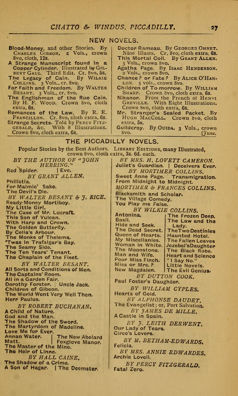 NEW NOVELS. Blood-Money, and other Stories. By Charles Gibbon, a Vols., crown 8vo, cloth, 12s. A Strange Manuscript found In a Copper Cylinder. Illustrated hy Gil- bert Gaul. Third Edit. Cr. 8vo, 5s. The Legacy of Cain. By Wilkie Collins. 3 Vols., cr. 8vo. For Faith and Freedom. By Walter Besant. 3 Vols., cr. 8vo. The Englishman of the Rue Cain. By H. F. Wood. Crown 8vo, cloth extra, 6s. Romances of the Law. By R. E. Francillon. Cr. 8vo, cloth extra, 6s. Strange Secrets. Told by Percy Fitz- gerald, &c. With 8 Illustrations. Crown 8vo, cloth extra, 6s. Doctor Rameau. By Georges Ohnet. Nine lllusts. Cr. 8vo, cloth extra, 6s. This Mortal Coll. By Grant Allen. 3 Vols., crown 8vo, Agatha Page. By Isaac Henderson. 2 Vols., crown 8vo. Chance? or Fate? By Alice O'Han- lon. 3 vols., crown 8vo, Children of To-morrow. By William Sharp. Crown 8vo, cloth extra, 6s. Nikanor. From the French of Henri Greville. With Eight Illustrations. Crown 8vo, cloth extra, 6s. Mr. Stranger's Sealed Packet. By Hugh MacColl. Crown 8vo, cloth extra, 5s. Guilderoy. By Ouida. 3 Vols., crown 8vo- [June. THE PICCADILLY NOVELS. Popular Stories by the Best Authors. Library Editions, many Illustrated, crown 8vo. cloth extra, 3s. 6d. each. BY THE A UTHOR OF JOHN HERRING. Red Spider. I Eve. BY GRANT ALLEN. Phllistia. For Maimie' Sake. The Devil's Die. BY WALTER BESANT & J. RICE. Ready-Money Mortiboy. My Little Girl. The Case of Mr. Lucraft. This Son of Vulcan. With Harp and Crown. The Golden Butterfly. By Celia's Arbour. The Monks of Thelema. 'Twas In Trafalgar's Bay. The Seamy Side. The Ten Years' Tenant. The Chaplain of the Fleet. BY WALTER BESANT. All Sorts and Conditions of Men. The Captains' Room. All in a Garden Fair. Dorothy Forster. , Uncle Jack. Children of Gibeon. The World Went Very Well Then. Herr Paulus. BY ROBERT BUCHANAN. A Child of Nature. God and the Man. The Shadow of the Sword. The Martyrdom of Madeline. Love Me for Ever. Annan Water. I The New Abelard Matt. I Foxglove Manor. The Master of the Mine. The Heir of Llnne. BY HALL CAINE. The Shadow of a Crime. A Son of Hagar. | The Deemster. BY MRS. H. LOVETT CAMERON. Juliet's Guardian. | Deceivers Ever. BY MORTIMER COLLINS. Sweet Anne Page. Transmigration. From Midnight to Midnight. MORTIMER &■ FRANCES COLLINS. Blacksmith and Scholar* The Village Comedy. You Play me False. BY WILKIE COLLINS. The Frozen Deep. The Law and the Lady. TheTwo Destinies Haunted Hotel. The Fallen Leaves Jezebel's Daughter The Black Robe. Heart and Science  I Say No. Little Novels. The Evil Genius. Antonlna. Basil. Hide and Seek. The Dead Secret. Queen of Hearts. My Miscellanies. Woman in White. The Moonstone. Man and Wife. Poor Miss Finch. Miss or Mrs. ? New Magdalen. BY BUTTON COOK. Paul Foster's Daughter. BY WILLIAM CYPLES, Hearts of Gold. BY ALPHONSE DAUDET. The Evangelist; or, Port Salvation, BY JAMES DE MILLE. A Castle in Spain. BY J. LEITH DERWENT. Our Lady of Tears. Circe's Lovers. BY M. BETHAM-EDWARDS. Felicia. BY MRS. ANNIE EDWARDES. Archie Lovell. BY PERCY FITZGERALD. Fatal Zero.