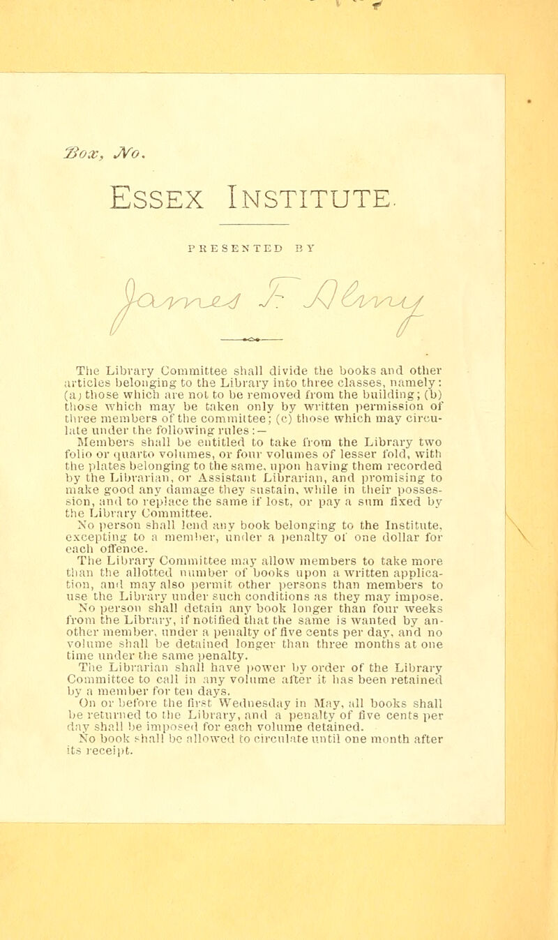 Hox, JVo, Essex Institute. PRESENTED BY /yi^m^d The Library Committee shall divide the books and other articles belonging to the Library into three classes, namely: (a; those which are not to be removed from the building; (b) those which may be taken only by written permission of three members of the committee; (c) those which may circu- late under the following rules : — Members shall be entitled to take from the Library two folio or quarto volumes, or four volumes of lesser fold, with the plates belonging to the same, upon having them recorded by the Librarian, or Assistant Librarian, and promising to make good any damage they sustain, while in their posses- sion, and to replace the same if lost, or pay a sum fixed by the Library Committee. No person shall lend any book belonging to the Institute, excepting to a member, under a penalty of one dollar for each offence. The Library Committee may allow members to take more than the allotted number of books upon a written applica- tion, and may also permit other persons than members to use the Library under such conditions as they may impose. No person shall detain any book longer than four weeks from the Library, if notified that the same is wanted by an- other member, under a penalty of five cents per day, and no volume shall be detained longer than three months at one time under the same penalty. The Librarian shall have power by order of the Library Committee to call in any volume after it has been retained by a member for ten days. On or before the first Wednesday in May, all books shall be returned to the Library, and a penalty of five cents per day shall be imposed for each volume detained. No book shall be allowed to circulate until one month after its receipt.