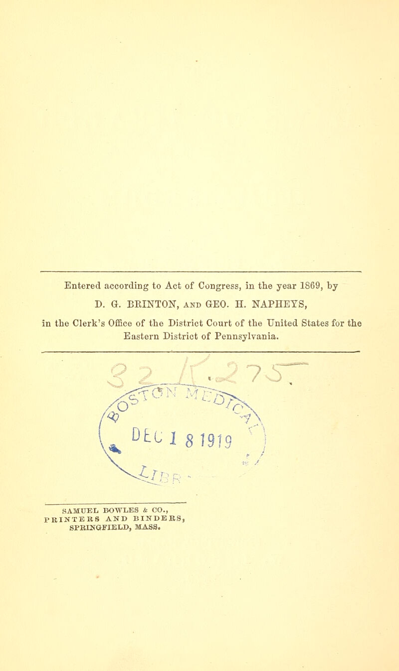 Entered according to Act of Congress, in the year 1869, by D. G. BRINTON, and GEO. H. NAPHETS, in the Clerk's Office of the District Court of the United States for the Eastern District of Pennsylvania. D^l 8)919 SAMUEL BOWLES & CO., PRINTERS AND BINDERS, SPRINGFIELD, MASS.