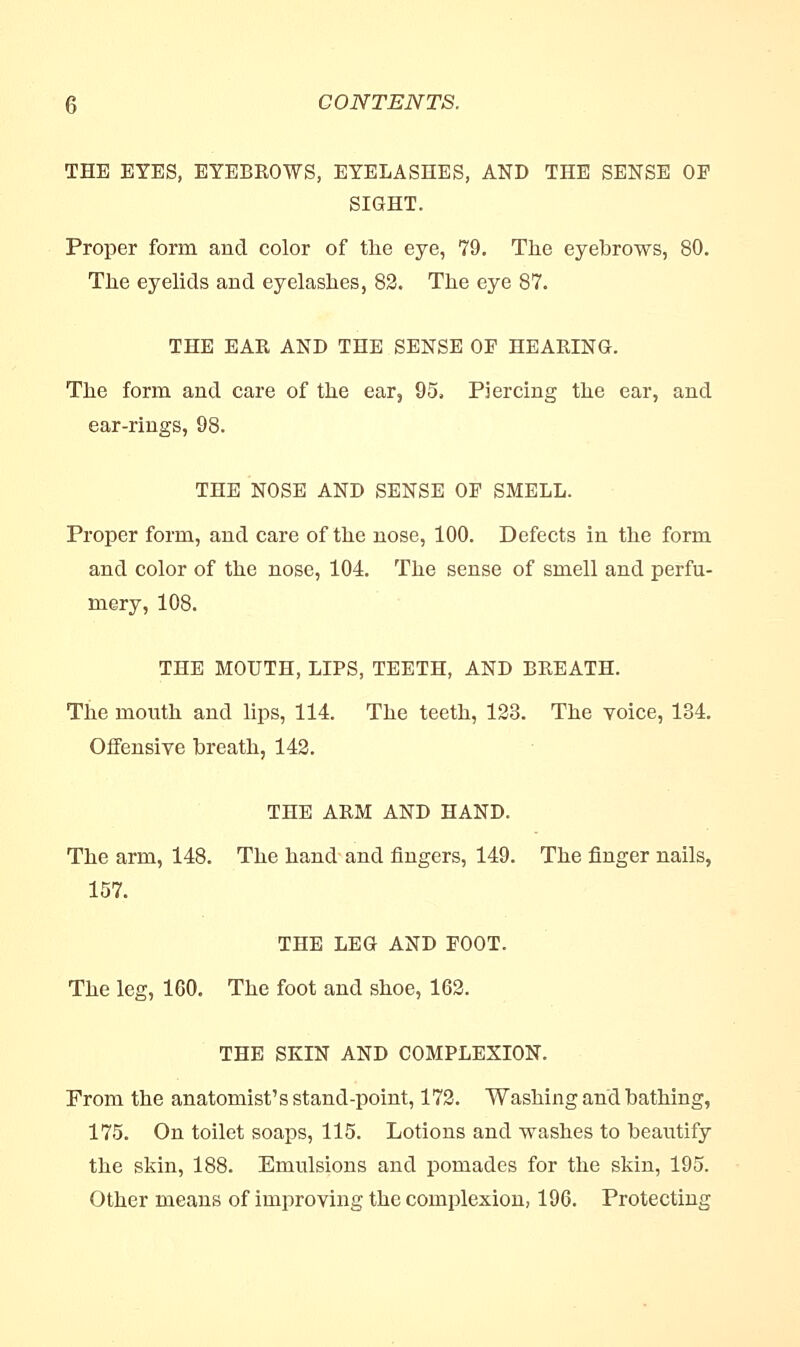 THE EYES, EYEBROWS, EYELASHES, AND THE SENSE OP SIGHT. Proper form and color of the eye, 79. The eyebrows, 80. The eyelids and eyelashes, 82. The eye 87. THE EAR AND THE SENSE OF HEARING. The form and care of the ear, 95, Piercing the ear, and ear-rings, 98. THE NOSE AND SENSE OF SMELL. Proper form, and care of the nose, 100. Defects in the form and color of the nose, 104. The sense of smell and perfu- mery, 108. THE MOUTH, LIPS, TEETH, AND BREATH. The mouth and lips, 114. The teeth, 123. The voice, 134. Offensive breath, 142. THE ARM AND HAND. The arm, 148. The hand and fingers, 149. The finger nails, 157. THE LEG AND POOT. The leg, 160. The foot and shoe, 162. THE SKIN AND COMPLEXION. From the anatomist's stand-point, 172. Washing and bathing, 175. On toilet soaps, 115. Lotions and washes to beautify the skin, 188. Emulsions and pomades for the skin, 195. Other means of improving the complexion, 196. Protecting