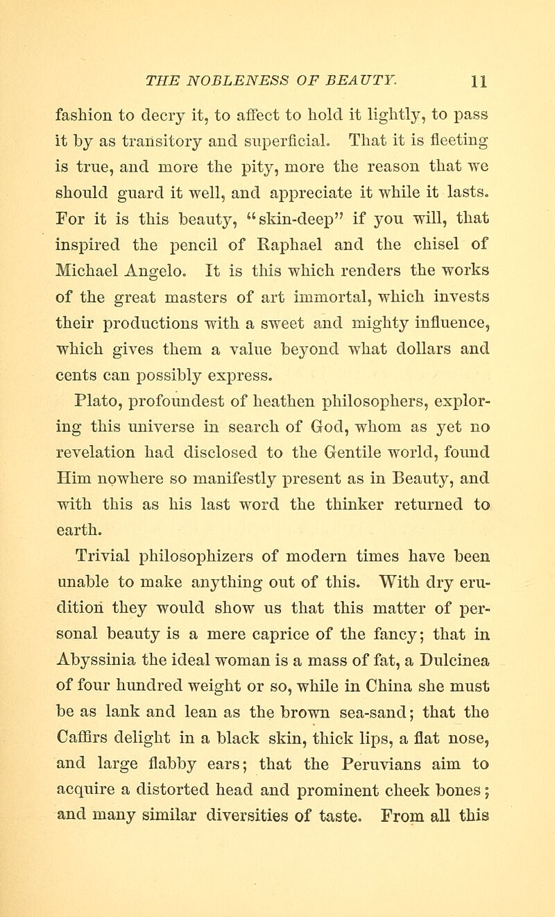 THE NOBLENESS OF BEAUTY. H fashion to decry it, to affect to hold it lightly, to pass it by as transitory and superficial. That it is fleeting is true, and more the pity, more the reason that we should guard it well, and appreciate it while it lasts. For it is this beauty, skin-deep if you will, that inspired the pencil of Raphael and the chisel of Michael Angelo. It is this which renders the works of the great masters of art immortal, which invests their productions with a sweet and mighty influence, which gives them a value beyond what dollars and cents can possibly express. Plato, profoundest of heathen philosophers, explor- ing this universe in search of God, whom as yet no revelation had disclosed to the Gentile world, found Him nowhere so manifestly present as in Beauty, and with this as his last word the thinker returned to earth. Trivial philosophizers of modern times have been unable to make anything out of this. With dry eru- dition they would show us that this matter of per- sonal beauty is a mere caprice of the fancy; that in Abyssinia the ideal woman is a mass of fat, a Dulcinea of four hundred weight or so, while in China she must be as lank and lean as the brown sea-sand; that the Cafflrs delight in a black skin, thick lips, a flat nose, and large flabby ears; that the Peruvians aim to acquire a distorted head and prominent cheek bones; and many similar diversities of taste. From all this