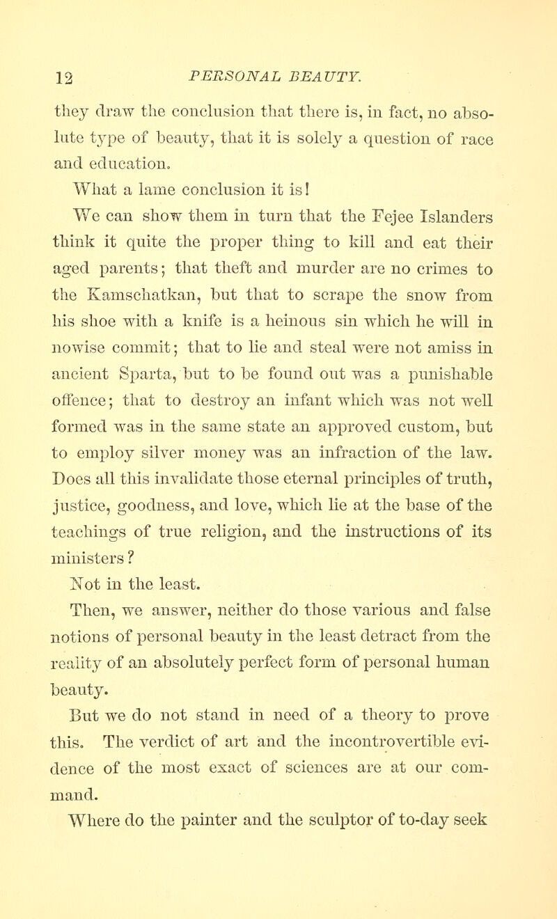 they draw the conclusion that there is, in fact, no abso- lute type of beauty, that it is solely a question of race and education. What a lame conclusion it is I We can show them in turn that the Fejee Islanders think it quite the proper thing to kill and eat their aged parents; that theft and murder are no crimes to the Kamschatkan, but that to scrape the snow from his shoe with a knife is a heinous sin which he will in nowise commit; that to lie and steal were not amiss in ancient Sparta, but to be found out was a pimishable offence; that to destroy an infant which was not well formed was in the same state an approved custom, but to employ silver money was an infraction of the law. Does all this invalidate those eternal principles of truth, justice, goodness, and love, which lie at the base of the teachings of true religion, and the instructions of its ministers ? Not in the least. Then, we answer, neither do those various and false notions of personal beauty in the least detract from the reality of an absolutely perfect form of personal human beauty. But we do not stand in need of a theory to prove this. The verdict of art and the incontrovertible evi- dence of the most exact of sciences are at our com- mand. Where do the painter and the sculptor of to-day seek