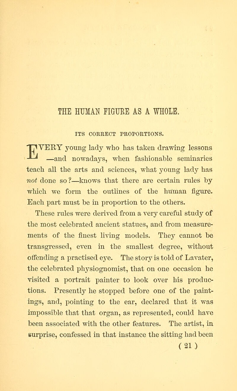 THE HUMAN FIGURE AS A WHOLE. ITS CORRECT PROPORTIONS. TjWEEY young lady who has taken drawing lessons -*-* —and nowadays, when fashionable seminaries teach all the arts and sciences, what young lady has not done so?—knows that there are certain rules by which we form the outlines of the human figure. Each part must be in proportion to the others. These rules were derived from a very careful study of the most celebrated ancient statues, and from measure- ments of the finest living models. They cannot be transgressed, even in the smallest degree, without offending a practised eye. The story is told of Lavater, the celebrated physiognomist, that on one occasion he visited a portrait painter to look over his produc- tions. Presently he stopped before one of the paint- ings, and, pointing to the ear, declared that it was impossible that that organ, as represented, could have been associated with the other features. The artist, in surprise, confessed in that instance the sitting had been