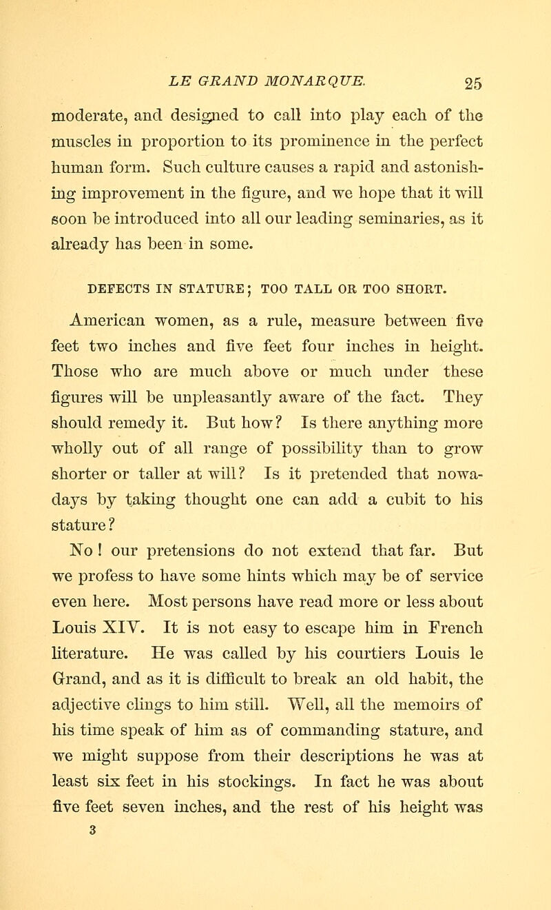 moderate, and designed to call into play each of the muscles in proportion to its prominence in the perfect human form. Such culture causes a rapid and astonish- ing improvement in the figure, and we hope that it will soon he introduced into all our leading seminaries, as it already has been in some. DEFECTS IN STATURE; TOO TALL OR TOO SHORT. American women, as a rule, measure between five feet two inches and five feet four inches in height. Those who are much above or much under these figures will be unpleasantly aware of the fact. They should remedy it. But how ? Is there anything more wholly out of all range of possibility than to grow shorter or taller at will? Is it pretended that nowa- days by taking thought one can add a cubit to his stature ? No ! our pretensions do not extend that far. But we profess to have some hints which may be of service even here. Most persons have read more or less about Louis XIY. It is not easy to escape him in French literature. He was called by his courtiers Louis le Grand, and as it is difficult to break an old habit, the adjective chugs to him still. Well, all the memoirs of his time speak of him as of commanding stature, and we might suppose from their descriptions he was at least six feet in his stockings. In fact he was about five feet seven inches, and the rest of his height was 3