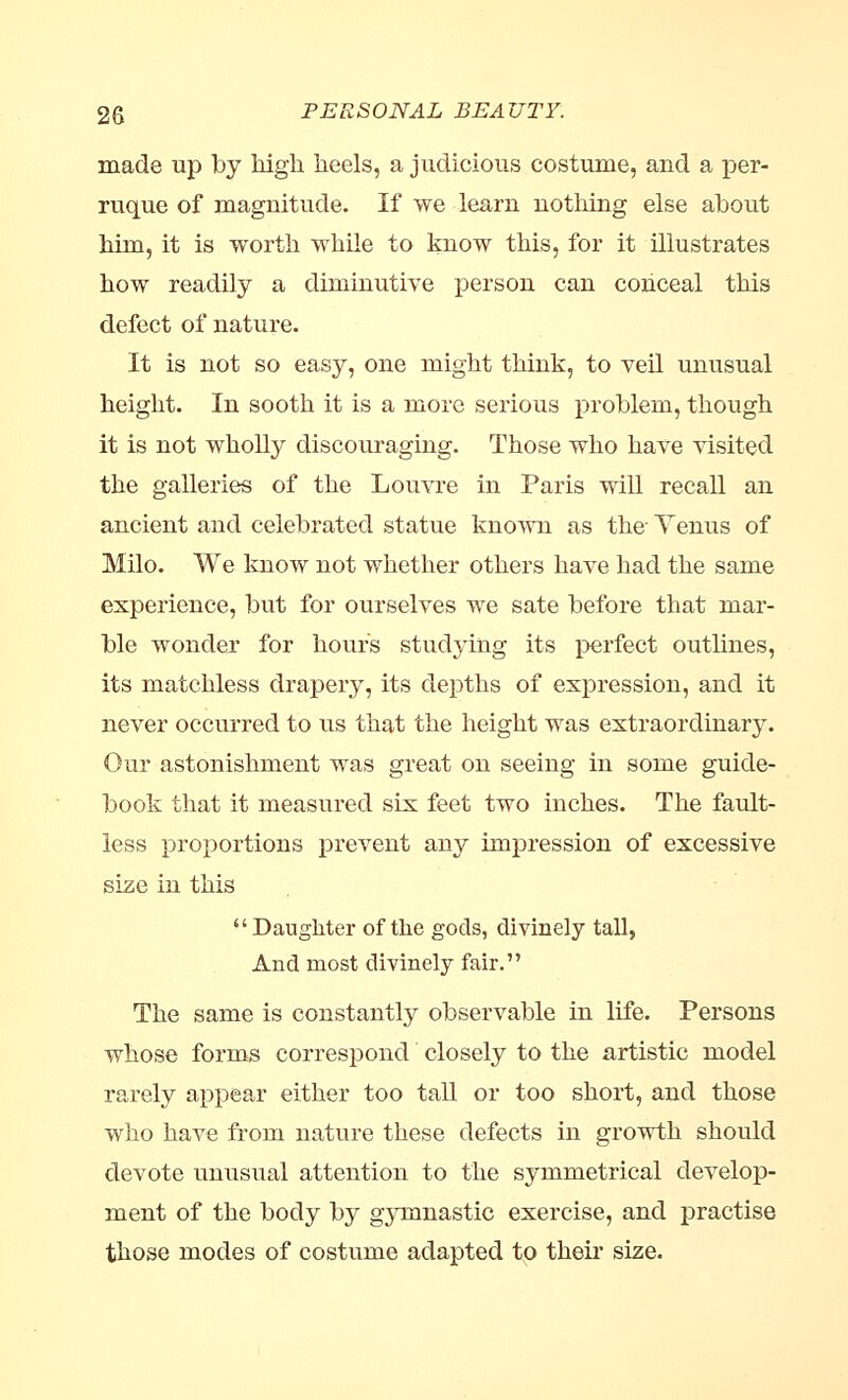 made up by high heels, a judicious costume, and a per- ruque of magnitude. If we learn nothing else about him, it is worth while to know this, for it illustrates how readily a diminutive person can conceal this defect of nature. It is not so easy, one might think, to veil unusual height. In sooth it is a more serious problem, though it is not wholly discouraging. Those who have visited the galleries of the Louvre in Paris will recall an ancient and celebrated statue known as the- Tenus of Milo. We know not whether others have had the same experience, but for ourselves we sate before that mar- ble wonder for hours studying its perfect outlines, its matchless drapery, its depths of expression, and it never occurred to us that the height was extraordinary. Our astonishment was great on seeing in some guide- book that it measured six feet two inches. The fault- less proportions prevent any impression of excessive size in this Daughter of the gods, divinely tall, And most divinely fair. The same is constantly observable in life. Persons whose forms correspond closely to the artistic model rarely appear either too tall or too short, and those who have from nature these defects in growth should devote unusual attention to the symmetrical develop- ment of the body by gymnastic exercise, and practise those modes of costume adapted to their size.