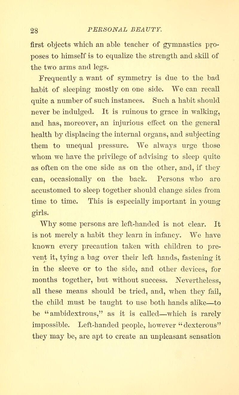 first objects which an able teacher of gymnastics pro- poses to himself is to equalise the strength and skill of the two arms and legs. Frequently a want of symmetry is due to the bad habit of sleeping mostly on one side. We can recall quite a number of such instances. Such a habit should never be indulged. It is ruinous to grace in walking, and has, moreover, an injurious effect on the general health by displacing the internal organs, and subjecting them to unequal pressure. We always urge those whom we have the privilege of advising to sleep quite as often on the one side as on the other, and, if they can, occasionally on the back. Persons who are accustomed to sleep together should change sides from time to time. This is especially important in j^oung girls. Why some persons are left-handed is not clear. It is not merely a habit they learn in infancy. We have known every precaution taken with children to pre- vent it, tying a bag over their left hands, fastening it in the sleeve or to the side, and other devices, for months together, but without success. Nevertheless, all these means should be tried, and, when they fail, the child must be taught to use both hands alike—to be ambidextrous, as it is called—which is rarely impossible. Left-handed people, however dexterous they may be, are apt to create an unpleasant sensation