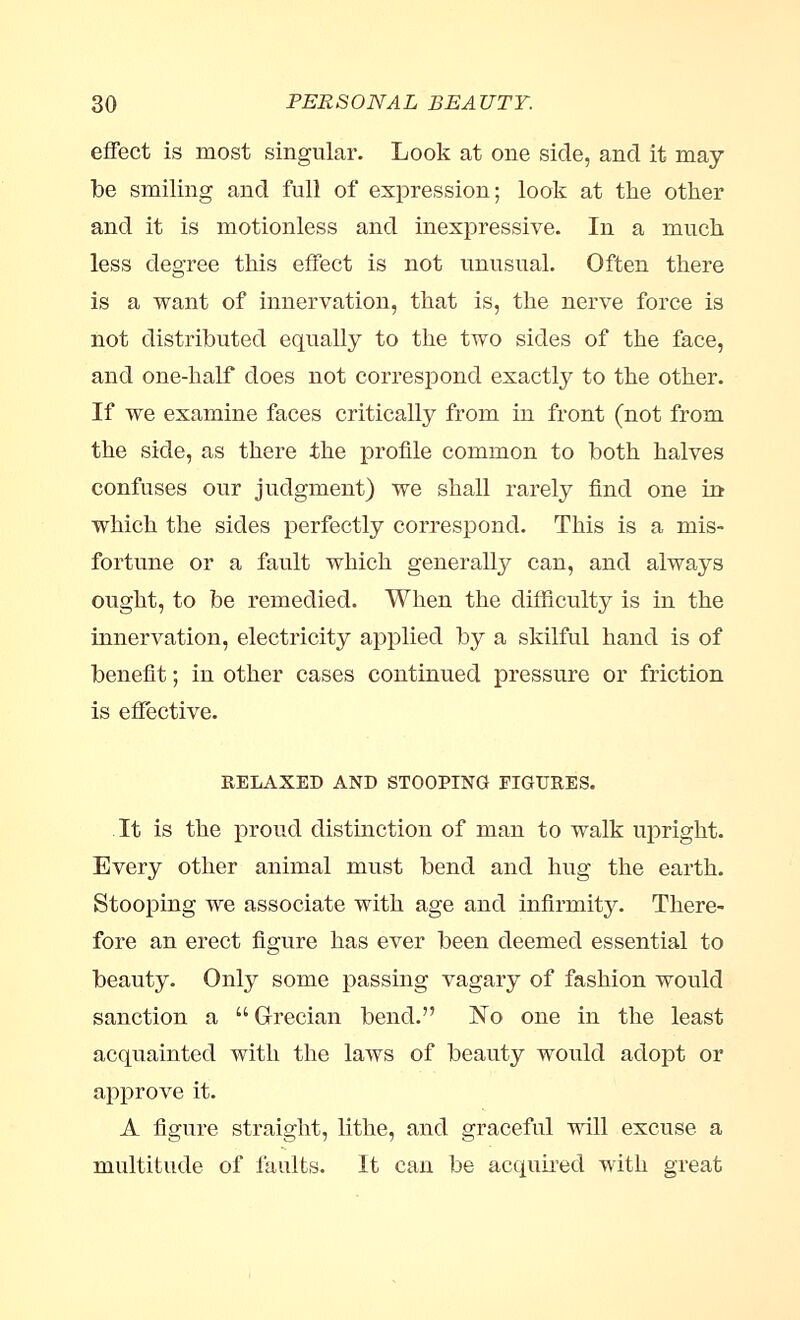 effect is most singular. Look at one side, and it may be smiling and full of expression; look at the other and it is motionless and inexpressive. In a much less degree this effect is not unusual. Often there is a want of innervation, that is, the nerve force is not distributed equally to the two sides of the face, and one-half does not correspond exactly to the other. If we examine faces critically from in front (not from the side, as there the profile common to both halves confuses our judgment) we shall rarely find one in which the sides perfectly correspond. This is a mis- fortune or a fault which generally can, and always ought, to be remedied. When the difficulty is in the innervation, electricity applied by a skilful hand is of benefit; in other cases continued pressure or friction is effective. RELAXED AND STOOPING FIGURES. It is the proud distinction of man to walk upright. Every other animal must bend and hug the earth. Stooping we associate with age and infirmity. There- fore an erect figure has ever been deemed essential to beauty. Only some passing vagary of fashion would sanction a Grecian bend. No one in the least acquainted with the laws of beauty would adopt or approve it. A figure straight, lithe, and graceful will excuse a multitude of faults. It can be acquired with great