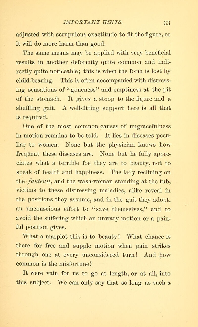 adjusted with scrupulous exactitude to fit the figure, or it will do more harm thau good. The same means may be applied with very beneficial results in another deformity quite common and indi- rectly quite noticeable; this is when the form is lost by child-bearing. This is often accompanied with distress- ing sensations of goneness and emptiness at the pit of the stomach. It gives a stoop to the figure and a shuffling gait. A well-fitting support here is all that is required. One of the most common causes of ungracefulness in motion remains to be told. It lies in diseases pecu- liar to women. None but the physician knows how freqtient these diseases are. None but he fully appre- ciates what a terrible foe they are to beauty, not to speak of health and happiness. The lady reclining on the fauteuil, and the wash-woman standing at the tub, victims to these distressing maladies, alike reveal in the positions they assume, and in the gait they adopt, an unconscious effort to save themselves, and to avoid the suffering which an unwary motion or a pain- ful position gives. What a marplot this is to beauty! What chance is there for free and supple motion when pain strikes through one at every unconsidered turn! And how common is the misfortune! It were vain for us to go at length, or at all, into this subject. We can only say that so long as such a
