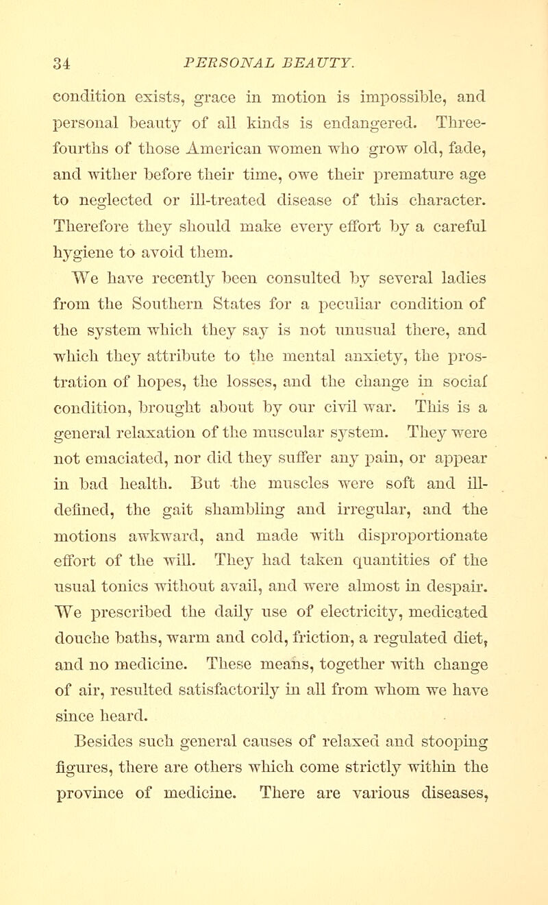 condition exists, grace in motion is impossible, and personal beauty of all kinds is endangered. Three- fourths of those American women who grow old, fade, and wither before their time, owe their premature age to neglected or ill-treated disease of this character. Therefore they should make every effort by a careful hygiene to avoid them. We have recently been consulted by several ladies from the Southern States for a peculiar condition of the system which they say is not unusual there, and which they attribute to the mental anxiety, the pros- tration of hopes, the losses, and the change in sociaf condition, brought about by our civil war. This is a general relaxation of the muscular system. They were not emaciated, nor did they suffer any pain, or appear in bad health. But the muscles were soft and ill- defined, the gait shambling and irregular, and the motions awkward, and made with disproportionate effort of the will. They had taken quantities of the usual tonics without avail, and were almost in despair. We prescribed the daily use of electricity, medicated douche baths, warm and cold, friction, a regulated diet, and no medicine. These means, together with change of air, resulted satisfactorily in all from whom we have since heard. Besides such general causes of relaxed and stooping figures, there are others which come strictly within the province of medicine. There are various diseases,