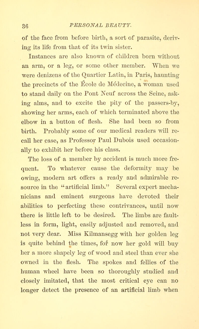 of the face from before birth, a sort of parasite, deriv- ing its life from that of its twin sister. Instances are also known of children born without an arm, or a leg, or some other member. When we were denizens of the Quartier Latin, in Paris, haunting the precincts of the Ecole de Medecine, a woman used to stand daily on the Pont Neuf across the Seine, ask- ing alms, and to excite the pity of the passers-by, showing her arms, each of which terminated above the elbow in a button of flesh. She had been so from birth. Probably some of our medical readers will re- call her case, as Professor Paul Dubois used occasion- ally to exhibit her before his class. The loss of a member by accident is much more fre- quent. To whatever cause the deformity may be owing, modern art offers a ready and admirable re- source in the artificial limb. Several expert mecha- nicians and eminent surgeons have devoted their abilities to perfecting these contrivances, until now there is little left to be desired. The limbs are fault- less in form, light, easily adjusted and removed, and not very dear. Miss Kilmansegg with her golden leg is quite behind the times, for now her gold will buy her a more shapely leg of wood and steel than ever she owned in the flesh. The spokes and fellies of the human wheel have been so thoroughly studied and closely imitated, that the most critical eye can no longer detect the presence of an artificial limb when