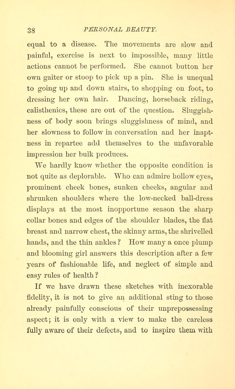 equal to a disease. The movements are slow and painful, exercise is next to impossible, many little actions cannot be performed. She cannot button her own gaiter or stoop to pick up a pin. She is unequal to going up and down stairs, to shopping on foot, to dressing her own hair. Dancing, horseback riding, calisthenics, these are out of the question. Sluggish- ness of body soon brings sluggishness of mind, and her slowness to follow in conversation and her inapt- ness in repartee add themselves to the unfavorable impression her bulk produces. We hardly know whether the opposite condition is not quite as deplorable. Who can admire hollow eyes, prominent cheek bones, sunken cheeks, angular and shrunken shoulders where the low-necked ball-dress displays at the most inopportune season the sharp collar bones and edges of the shoulder blades, the flat breast and narrow chest, the skinny arms, the shrivelled hands, and the thin ankles ? How many a once plump and blooming girl answers this description after a few years of fashionable life, and neglect of simple and easy rules of health ? If we have drawn these sketches with inexorable fidelity, it is not to give an additional sting to those already painfully conscious of their unprepossessing aspect; it is only with a view to make the careless fully aware of their defects, and to inspire them with