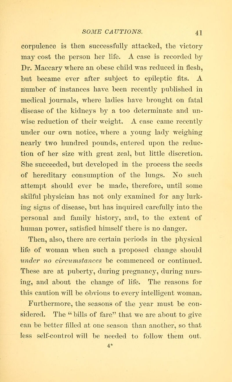 corpulence is then successfully attacked, the victory may cost the person her life. A case is recorded by Dr. Maccary where an ohese child was reduced in flesh, but became ever after subject to epileptic fits. A number of instances have, been recently published in medical journals, where ladies have brought on fatal disease of the kidneys by a too determinate and un- wise reduction of their weight. A case came recently under our own notice, where a young lady weighing nearly two hundred pounds, entered upon the reduc- tion of her size with great zeal, but little discretion. She succeeded, but developed in the process the seeds of hereditary consumption of the lungs. No such attempt should ever be made, therefore, until some skilful physician has not only examined for any lurk- ing signs of disease, but has inquired carefully into the personal and family history, and, to the extent of human power, satisfied himself there is no danger. Then, also, there are certain periods in the physical life of woman when such a proposed change should under no circumstances be commenced or continued. These are at puberty, during pregnancy, during nurs- ing, and about the change of life. The reasons for this caution will be obvious to every intelligent woman. Furthermore, the seasons of the year must be con- sidered. The bills of fare. that we are about to give can be better filled at one season than another, so that less self-control will be needed to follow them out.