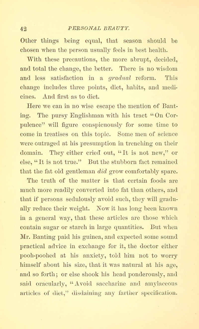 Other things being equal, that season should be chosen when the person usually feels in best health. With these precautions, the more abrupt, decided, and total the change, the better. There is no wisdom and less satisfaction in a gradual reform. This change includes three points, diet, habits, and medi- cines. And first as to diet. Here we can in no wise escape the mention of Bant- ing. The pursy Englishman with his tract  On Cor- pulence will figure conspicuously for some time to come in treatises on this topic. Some men of science were outraged at his presumption in trenching on their domain. They either cried out, It is not new, or else, It is not true. But the stubborn fact remained that the fat old gentleman did grow comfortably spare. The truth of the matter is that certain foods are much more readily converted into fat than others, and that if persons sedulously avoid such, they will gradu- ally reduce their weight. Now it has long been known in a general way, that these articles are those which contain sugar or starch in large quantities. But when Mr. Banting paid his guinea, and expected some sound practical advice in exchange for it, the doctor either pooh-poohed at his anxiety, told him not to worry himself about his size, that it was natural at his age, and so forth; or else shook his head ponderously, and said oracularly, Avoid saccharine and amylaceous articles of diet, disdaining any farther specification.