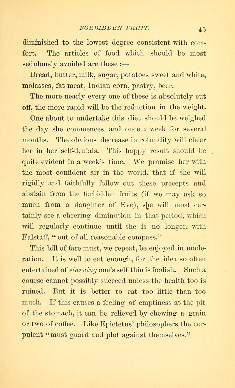 diminished to the lowest degree consistent with com- fort. The articles of food which should he most sedulously avoided are these :— Bread, butter, milk, sugar, potatoes sweet and white, molasses, fat meat, Indian corn, pastry, beer. The more nearly every one of these is absolutely cut off, the more rapid will be the reduction in the weight. One about to undertake this diet should be weighed the day she commences and once a week for several months. The obvious decrease in rotundity will cheer her in her self-denials. This happy result should be quite evident in a week's time. We promise her with the most confident air in the world, that if she will rigidly and faithfully follow out these precepts and abstain from the forbidden fruits (if we may ask so much from a daughter of Eve), s^e will most cer- tainly see a cheering diminution in that period, which will regularly continue until she is no longer, with Falstaff,  out of all reasonable compass. This bill of fare must, we repeat, be enjoyed in mode- ration. It is well to eat enough, for the idea so often entertained of starving one's self thin is foolish. Such a course cannot possibly succeed unless the health too is ruined. But it is better to eat too little than too much. If this causes a feeling of emptiness at the pit of the stomach, it can be relieved by chewing a grain or two of coffee. Like Epictetus' philosophers the cor- pulent must guard and plot against themselves.