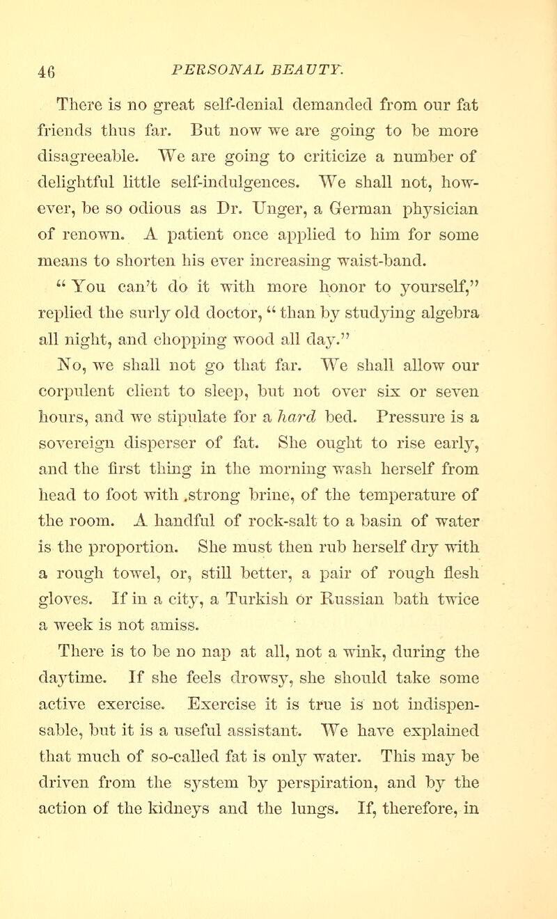 There is no great self-denial demanded from our fat friends thus far. But now we are going to be more disagreeable. We are going to criticize a number of delightful little self-indulgences. We shall not, how- ever, be so odious as Dr. Unger, a German physician of renown. A patient once applied to him for some means to shorten his ever increasing waist-band.  You can't do it with more honor to yourself, replied the surly old doctor,  than by studying algebra all night, and chopping wood all day. No, we shall not go that far. We shall allow our corpulent client to sleep, but not over six or seven hours, and we stipulate for a hard bed. Pressure is a sovereign disperser of fat. She ought to rise early, and the first thing in the morning wash herself from head to foot with .strong brine, of the temperature of the room. A handful of rock-salt to a basin of water is the proportion. She must then rub herself dry with a rough towel, or, still better, a pair of rough flesh gloves. If in a city, a Turkish or Russian bath twice a week is not amiss. There is to be no nap at all, not a wink, during the daj^time. If she feels drowsy, she should take some active exercise. Exercise it is true is not indispen- sable, but it is a useful assistant. We have explained that much of so-called fat is only water. This may be driven from the system by perspiration, and by the action of the kidneys and the lungs. If, therefore, in