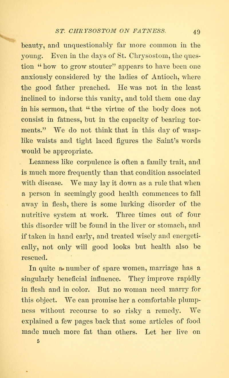 beauty, and unquestionably far more common in the young. Even in the days of St. Chrysostom, the ques- tion  how to grow stouter appears to have been one anxiously considered by the ladies of Antioch, where the good father preached. He was not in the least inclined to indorse this vanity, and told them one day in his sermon, that  the virtue of the body does not consist in fatness, but in the capacity of bearing tor- ments. We do not think that in this day of wasp- like waists and tight laced figures the Saint's words would be appropriate. Leanness like corpulence is often a family trait, and is much more frequently than that condition associated with disease. We may lay it down as a rule that when a person in seemingly good health commences to fall away in flesh, there is some lurking disorder of the nutritive system at work. Three times out of four this disorder will be found in the liver or stomach, and if taken in hand early, and treated wisely and energeti- cally, not only will good looks but health also be rescued. In quite a. number of spare women, marriage has a singularly beneficial influence. They improve rapidly in flesh and in color. But no woman need marry for this object. We can promise her a comfortable plump- ness without recourse to so risky a remedy. We explained a few pages back that some articles of food made much more fat than others. Let her live on 5