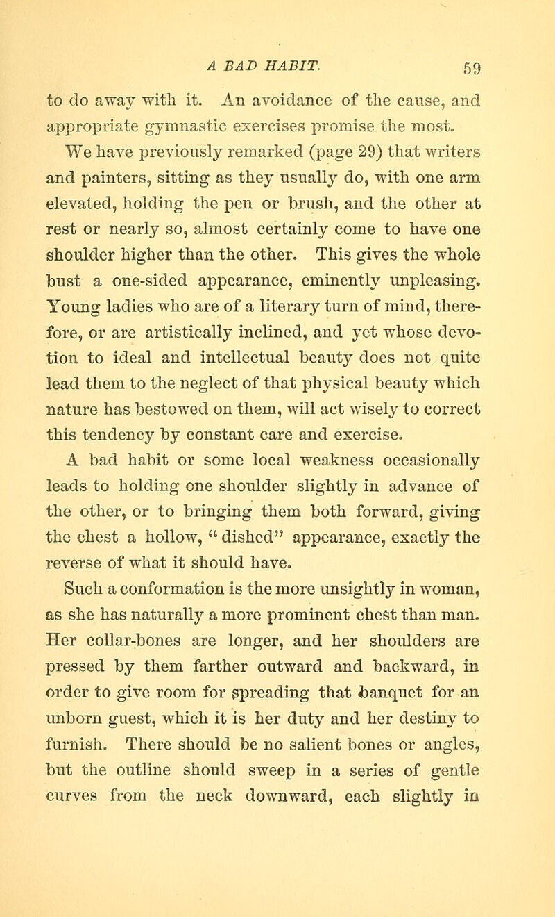 to do away with it. An avoidance of the cause, and appropriate gymnastic exercises promise the most. We have previously remarked (page 29) that writers and painters, sitting as they usually do, with one arm elevated, holding the pen or brush, and the other at rest or nearly so, almost certainly come to have one shoulder higher than the other. This gives the whole bust a one-sided appearance, eminently unpleasing. Young ladies who are of a literary turn of mind, there- fore, or are artistically inclined, and yet whose devo- tion to ideal and intellectual beauty does not quite lead them to the neglect of that physical beauty which nature has bestowed on them, will act wisely to correct this tendency by constant care and exercise. A bad habit or some local weakness occasionally leads to holding one shoulder slightly in advance of the other, or to bringing them both forward, giving the chest a hollow,  dished appearance, exactly the reverse of what it should have. Such a conformation is the more unsightly in woman, as she has naturally a more prominent chest than man. Her collar-bones are longer, and her shoulders are pressed by them farther outward and backward, in order to give room for spreading that banquet for an unborn guest, which it is her duty and her destiny to furnish. There should be no salient bones or angles, but the outline should sweep in a series of gentle curves from the neck downward, each slightly in