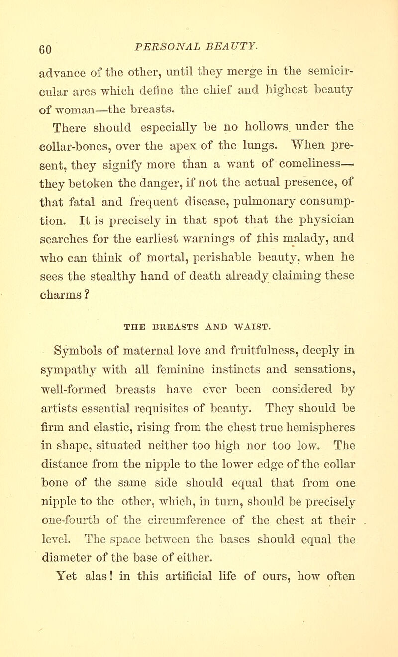 advance of the other, until they merge in the semicir- cular arcs which define the chief and highest beauty of woman—the breasts. There should especially be no hollows, under the collar-bones, over the apex of the lungs. When pre- sent, they signify more than a want of comeliness— they betoken the danger, if not the actual presence, of that fatal and frequent disease, pulmonary consump- tion. It is precisely in that spot that the physician searches for the earliest warnings of this malady, and who can think of mortal, perishable beauty, when he sees the stealthy hand of death already claiming these charms ? THE BREASTS AND WAIST. Symbols of maternal love and fruitfulness, deeply in sympathy with all feminine instincts and sensations, well-formed breasts have ever been considered by artists essential requisites of beauty. They should be firm and elastic, rising from the chest true hemispheres in shape, situated neither too high nor too low. The distance from the nipple to the lower edge of the collar bone of the same side should equal that from one nipple to the other, which, in turn, should be precisely one-fourth of the circumference of the chest at their level. The space between the bases should equal the diameter of the base of either. Yet alas! in this artificial life of ours, how often