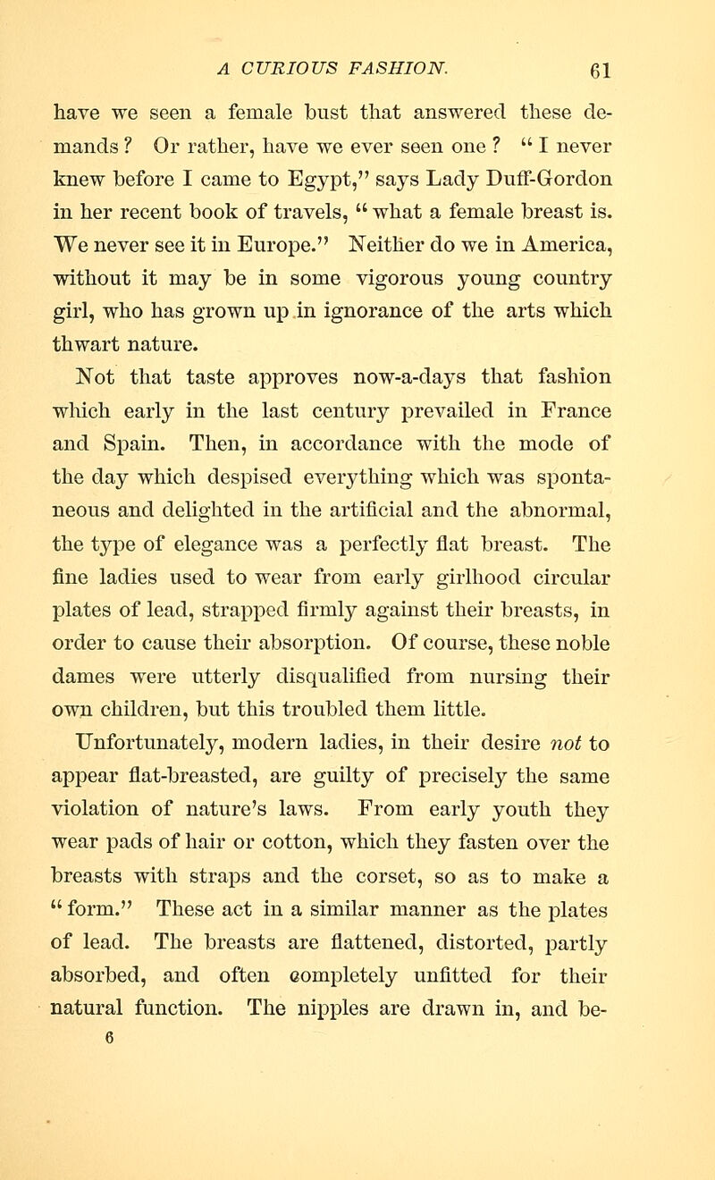 have we seen a female bust that answered these de- mands ? Or rather, have we ever seen one ? I never knew before I came to Egypt, says Lady Duff-Gordon in her recent book of travels,  what a female breast is. We never see it in Europe. Neither do we in America, without it may be in some vigorous young country girl, who has grown up in ignorance of the arts which thwart nature. Not that taste approves now-a-days that fashion which early in the last century prevailed in France and Spain. Then, in accordance with the mode of the day which despised everything which was sponta- neous and delighted in the artificial and the abnormal, the type of elegance was a perfectly flat breast. The fine ladies used to wear from early girlhood circular plates of lead, strapped firmly against their breasts, in order to cause their absorption. Of course, these noble dames were utterly disqualified from nursing their own children, but this troubled them little. Unfortunately, modern ladies, in their desire not to appear flat-breasted, are guilty of precisely the same violation of nature's laws. From early youth they wear pads of hair or cotton, which they fasten over the breasts with straps and the corset, so as to make a  form. These act in a similar manner as the plates of lead. The breasts are flattened, distorted, partly absorbed, and often completely unfitted for their natural function. The nipples are drawn in, and be-