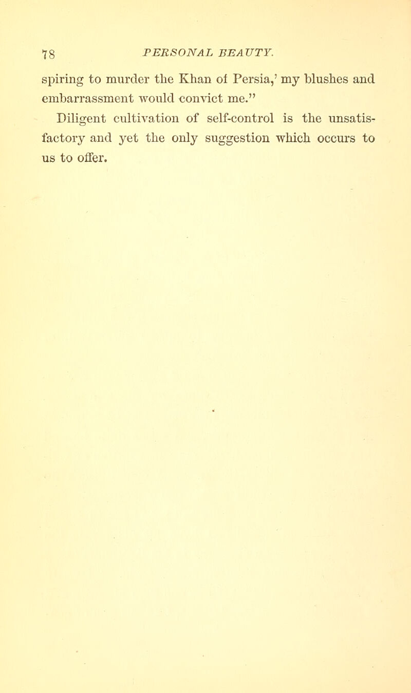 spiring to murder the Khan of Persia,* my blushes and embarrassment would convict me. Diligent cultivation of self-control is the unsatis- factory and yet the only suggestion which occurs to us to offer.