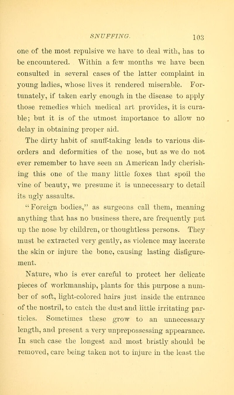 one of the most repulsive we have to deal with, has to be encountered. Within a few months we have been consulted in several cases of the latter complaint in young ladies, whose lives it rendered miserable. For- tunately, if taken early enough in the disease to apply those remedies which medical art provides, it is cura- ble; but it is of the utmost importance to allow no delay in obtaining proper aid. The dirty habit of snuff-taking leads to various dis- orders and deformities of the nose, but as we do not ever remember to have seen an American lady cherish- ing this one of the many little foxes that spoil the vine of beauty, we presume it is unnecessary to detail its ugly assaults. Foreign bodies, as surgeons call them, meaning anything that has no business there, are frequently put up the nose by children, or thoughtless persons. They must be extracted very gently, as violence may lacerate the skin or injure the bone, causing lasting disfigure- ment. Nature, who is ever careful to protect her delicate pieces of workmanship, plants for this purpose a num- ber of soft, light-colored hairs just inside the entrance of the nostril, to catch the dust and little irritating par- ticles. Sometimes these grow to an unnecessary length, and present a very unprepossessing appearance. In such case the longest and most bristly should be removed, care being taken not to injure in the least the