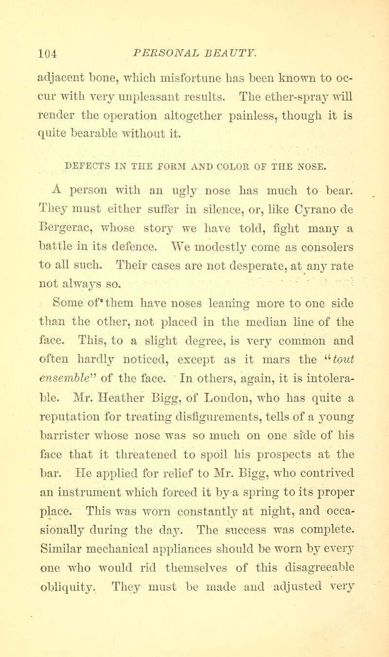 adjacent bone, which misfortune has been known to oc- cur with very unpleasant results. The ether-spray will render the operation altogether painless, though it is quite bearable without it. DEFECTS IN THE FORM AND COLOR OF THE NOSE. A person with an ugly nose has much to bear. They must either suffer in silence, or, like Cyrano de Bergerac, whose story we have told, fight many a battle in its defence. We modestly come as consolers to all such. Their cases are not desperate, at any rate not always so. Some of them have noses leaning more to one side than the other, not placed in the median line of the face. This, to a slight degree, is very common and often hardly noticed, except as it mars the tout ensemble of the face. In others, again, it is intolera- ble. Mr. Heather Bigg, of London, who has quite a reputation for treating disfigurements, tells of a young barrister whose nose was so much on one side of his face that it threatened to spoil his prospects at the bar. He applied for relief to Mr. Bigg, who contrived an instrument which forced it bya spring to its proper place. This was worn constantly at night, and occa- sionally during the day. The success was complete. Similar mechanical appliances should be worn by every one who would rid themselves of this disagreeable obliquity. They must be made and adjusted very