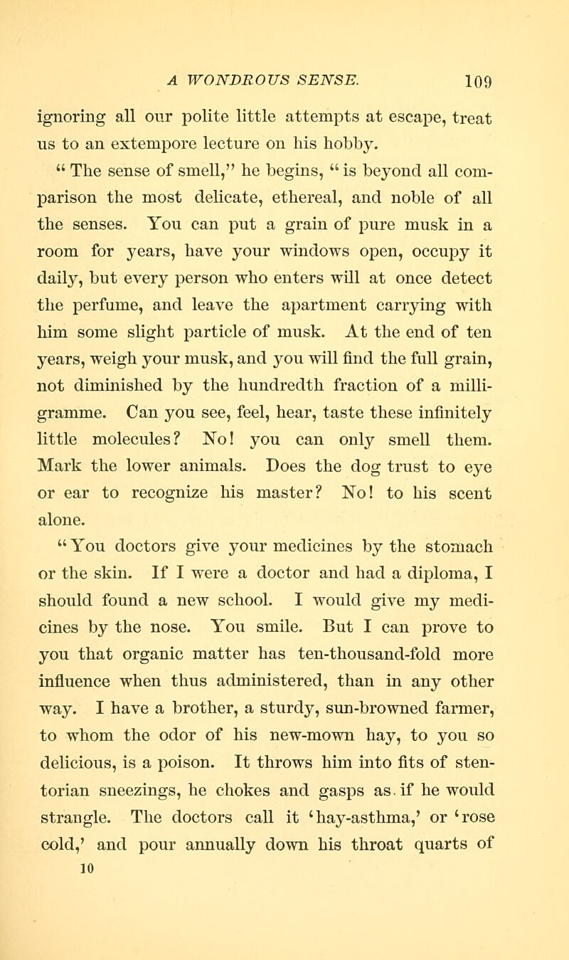 ignoring all our polite little attempts at escape, treat ns to an extempore lecture on his hobby.  The sense of smell, he begins,  is beyond all com- parison the most delicate, ethereal, and noble of all the senses. You can put a grain of pure musk in a room for years, have your windows open, occupy it daily, but every person who enters will at once detect the perfume, and leave the apartment carrying with him some slight particle of musk. At the end of ten years, weigh your musk, and you will find the full grain, not diminished by the hundredth fraction of a milli- gramme. Can you see, feel, hear, taste these infinitely little molecules? No! you can only smell them. Mark the lower animals. Does the dog trust to eye or ear to recognize his master? No! to his scent alone.  You doctors give your medicines by the stomach or the skin. If I were a doctor and had a diploma, I should found a new school. I would give my medi- cines by the nose. You smile. But I can prove to you that organic matter has ten-thousand-fold more influence when thus administered, than in any other way. I have a brother, a sturdy, sun-browned farmer, to whom the odor of his new-mown hay, to you so delicious, is a poison. It throws him into fits of sten- torian sneezings, he chokes and gasps as. if he would strangle. The doctors call it 'hay-asthma,' or 'rose cold,' and pour annually down his throat quarts of 10