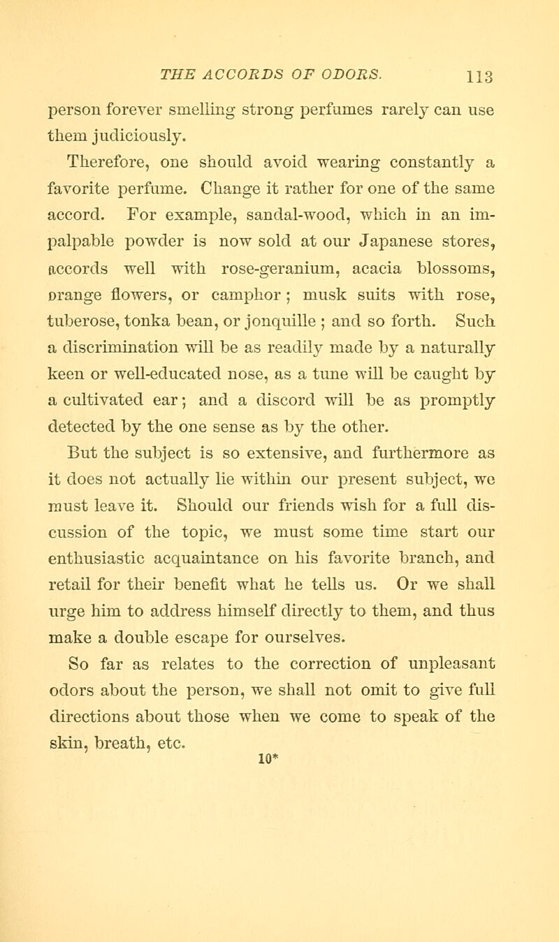 THE ACCORDS OF ODORS. H3 person forever smelling strong perfumes rarely can use them judiciously. Therefore, one should avoid wearing constantly a favorite perfume. Change it rather for one of the same accord. For example, sandal-wood, which in an im- palpable powder is now sold at our Japanese stores, accords well with rose-geranium, acacia blossoms, orange flowers, or camphor ; musk suits with rose, tuberose, tonka bean, or jonquille ; and so forth. Such a discrimination will be as readily made by a naturally keen or well-educated nose, as a tune will be caught by a cultivated ear; and a discord will be as promptly detected by the one sense as by the other. But the subject is so extensive, and furthermore as it does not actually lie within onr present subject, we must leave it. Should our friends wish for a full dis- cussion of the topic, we must some time start our enthusiastic acquaintance on his favorite branch, and retail for their benefit what he tells us. Or we shall urge him to address himself directly to them, and thus make a double escape for ourselves. So far as relates to the correction of unpleasant odors about the person, we shall not omit to give full directions about those when we come to speak of the skin, breath, etc. 10*
