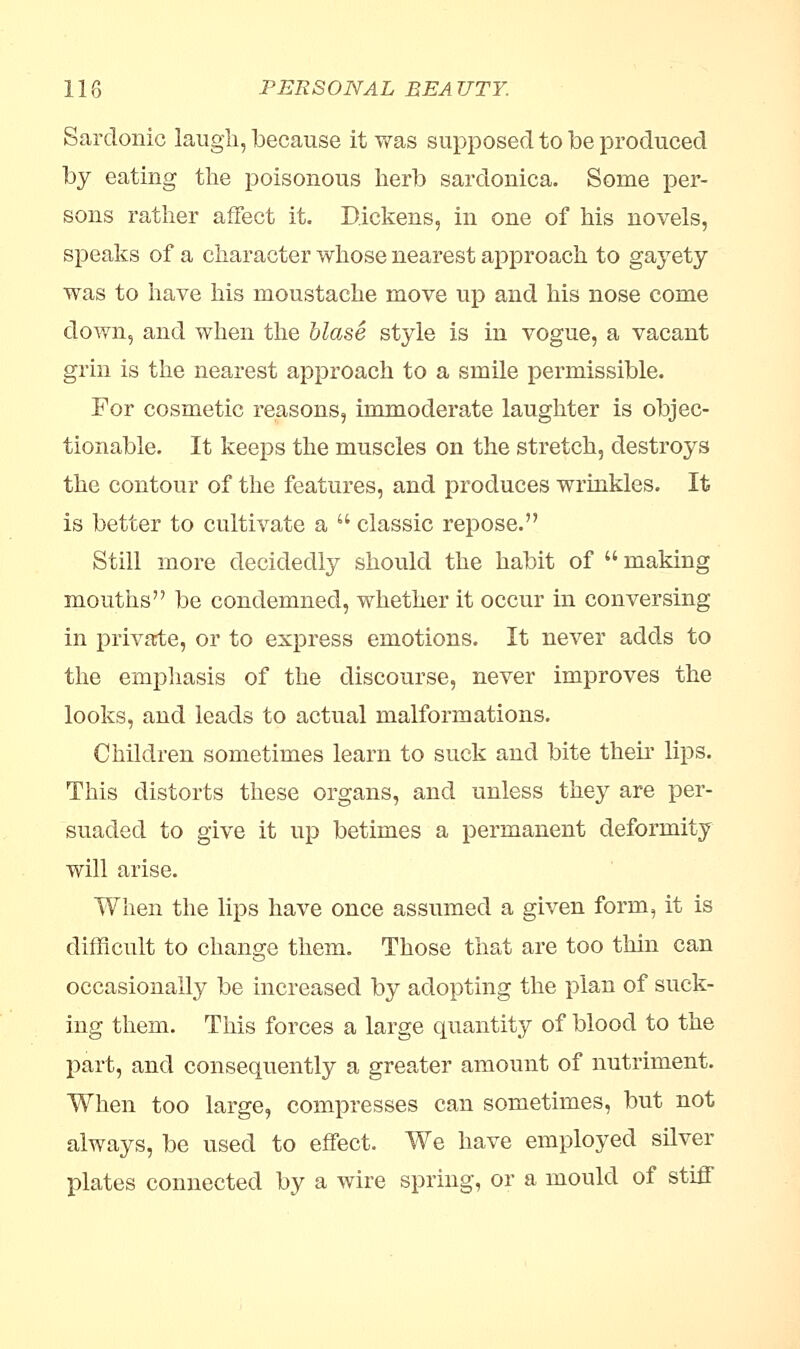 Sardonic laugh, because it was supposed to be produced by eating the poisonous herb sardonica. Some per- sons rather affect it. Dickens, in one of his novels, speaks of a character whose nearest approach to gayety was to have his moustache move up and his nose come down, and when the blase style is in vogue, a vacant grin is the nearest approach to a smile permissible. For cosmetic reasons, immoderate laughter is objec- tionable. It keeps the muscles on the stretch, destroys the contour of the features, and produces wrinkles. It is better to cultivate a  classic repose. Still more decidedly should the habit of making mouths be condemned, whether it occur in conversing in private, or to express emotions. It never adds to the emphasis of the discourse, never improves the looks, and leads to actual malformations. Children sometimes learn to suck and bite their lips. This distorts these organs, and unless they are per- suaded to give it up betimes a permanent deformity will arise. When the lips have once assumed a given form, it is difficult to change them. Those that are too thin can occasionally be increased by adopting the plan of suck- ing them. This forces a large quantity of blood to the part, and consequently a greater amount of nutriment. When too large, compresses can sometimes, but not always, be used to effect. We have employed silver plates connected by a wire spring, or a mould of stiff