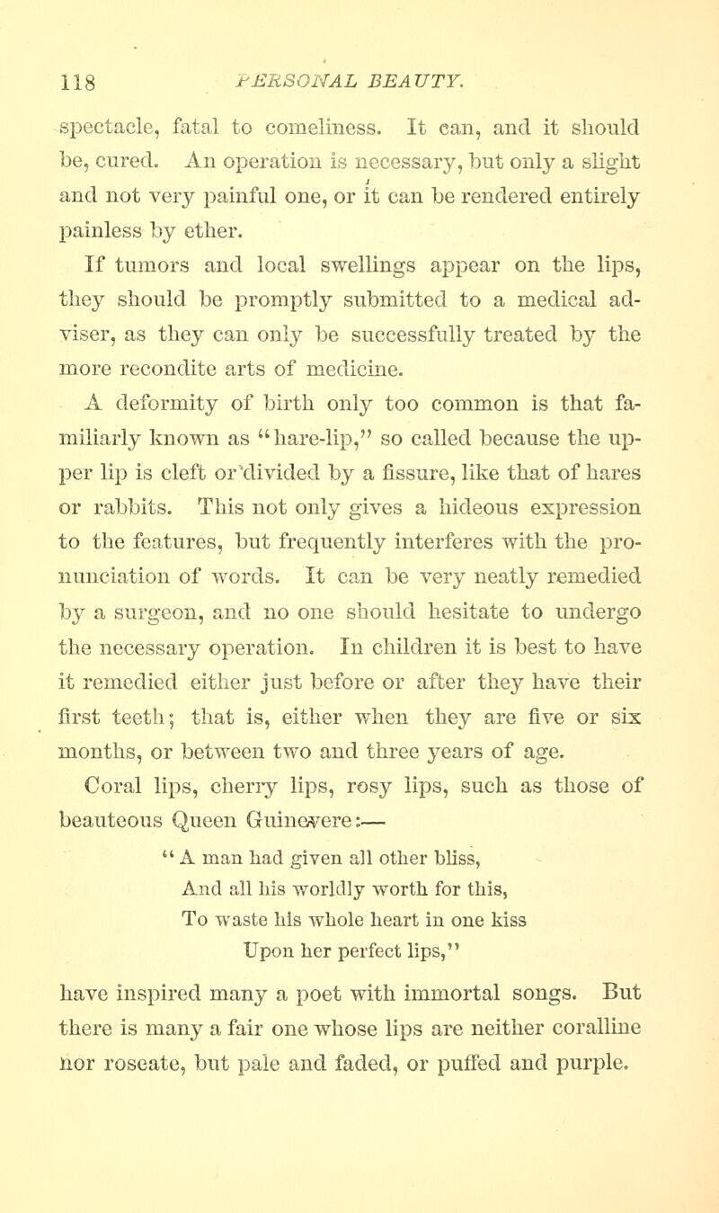 spectacle, fatal to comeliness. It can, and it should be, cured. An operation is necessary, but only a slight and not very painful one, or it can be rendered entirely painless by ether. If tumors and local swellings appear on the lips, they should be promptly submitted to a medical ad- viser, as they can only be successfully treated by the more recondite arts of medicine. A deformity of birth only too common is that fa- miliarly known as hare-lip, so called because the up- per lip is cleft or'divided by a fissure, like that of hares or rabbits. This not only gives a hideous expression to the features, but frequently interferes with the pro- nunciation of words. It can be very neatly remedied by a surgeon, and no one should hesitate to undergo the necessary operation. In children it is best to have it remedied either just before or after they have their first teeth; that is, either when they are five or six months, or between two and three years of age. Coral lips, cherry lips, rosy lips, such as those of beauteous Queen Guinevere:—  A man had given all other bliss, And all his worldly worth for this, To waste his whole heart in one kiss Upon her perfect lips, have inspired many a poet with immortal songs. But there is many a fair one whose lips are neither coralline nor roseate, but pale and faded, or puffed and purple.