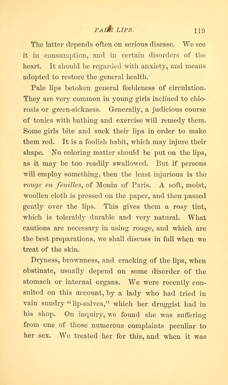 The latter depends often on serious disease. We see it in consumption, and in certain disorders of the heart. It should be regarded with anxiety, and means adopted to restore the general health. Pale lips betoken general feebleness of circulation. They are very common in young girls inclined to chlo- rosis or green-sickness. Generally, a judicious course of tonics with bathing and exercise will remedy them. Some girls bite and suck their lips in order to make them red. It is a foolish habit, which may injure their shape. No coloring matter should be put on the lips, as it may be too readily swallowed. But if persons will employ something, then the least injurious is the rouge en feuilles, of Monin of Paris. A soft, moist, woollen cloth is pressed on the paper, and then passed gently over the lips. This gives them a rosy tint, which is tolerably durable and very natural. What cautions are necessary in using rouge, and which are the best preparations, we shall discuss in full when we treat of the skin. Dryness, brownness, and cracking of the lips, when obstinate, usually depend on some disorder of the stomach or internal organs. We were recently con- sulted on this account, by a lady who had tried in vain sundry  lip-salves, which her druggist had in his shop. On inquiry, we found she was suffering from one of those numerous complaints peculiar to her sex. We treated her for this, and when it was