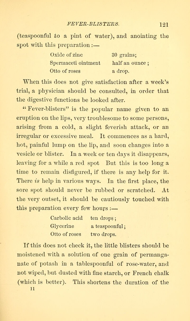 (teaspoonful to a pint of water), and anointing the spot with this preparation :— Oxide of zinc 80 grains; Spermaceti ointment half an ounce ; Otto of roses a drop. When this does not give satisfaction after a week's trial, a physician should be consulted, in order that the digestive functions be looked after.  Fever-blisters is the popular name given to an eruption on the lips, very troublesome to some persons, arising from a cold,. a slight feverish attack, or an irregular or excessive meal. It commences as a hard, hot, painful lump on the lip, and soon changes into a vesicle or blister. In a week or ten days it disappears, leaving for a while a red spot But this is too long a time to remain disfigured, if there is any help for it. There is help in various ways. In the first place, the sore spot should never be rubbed or scratched. At the very outset, it should be cautiously touched with this preparation every few hours :—. Carbolic acid ten drops ; Glycerine a teaspoonful; Otto of roses two drops. If this does not check it, the little blisters should be moistened with a solution of one grain of permanga- nate of potash in a tablespoonful of rose-water, and not wiped, but dusted with fine starch, or French chalk (which is better). This shortens the duration of the 11