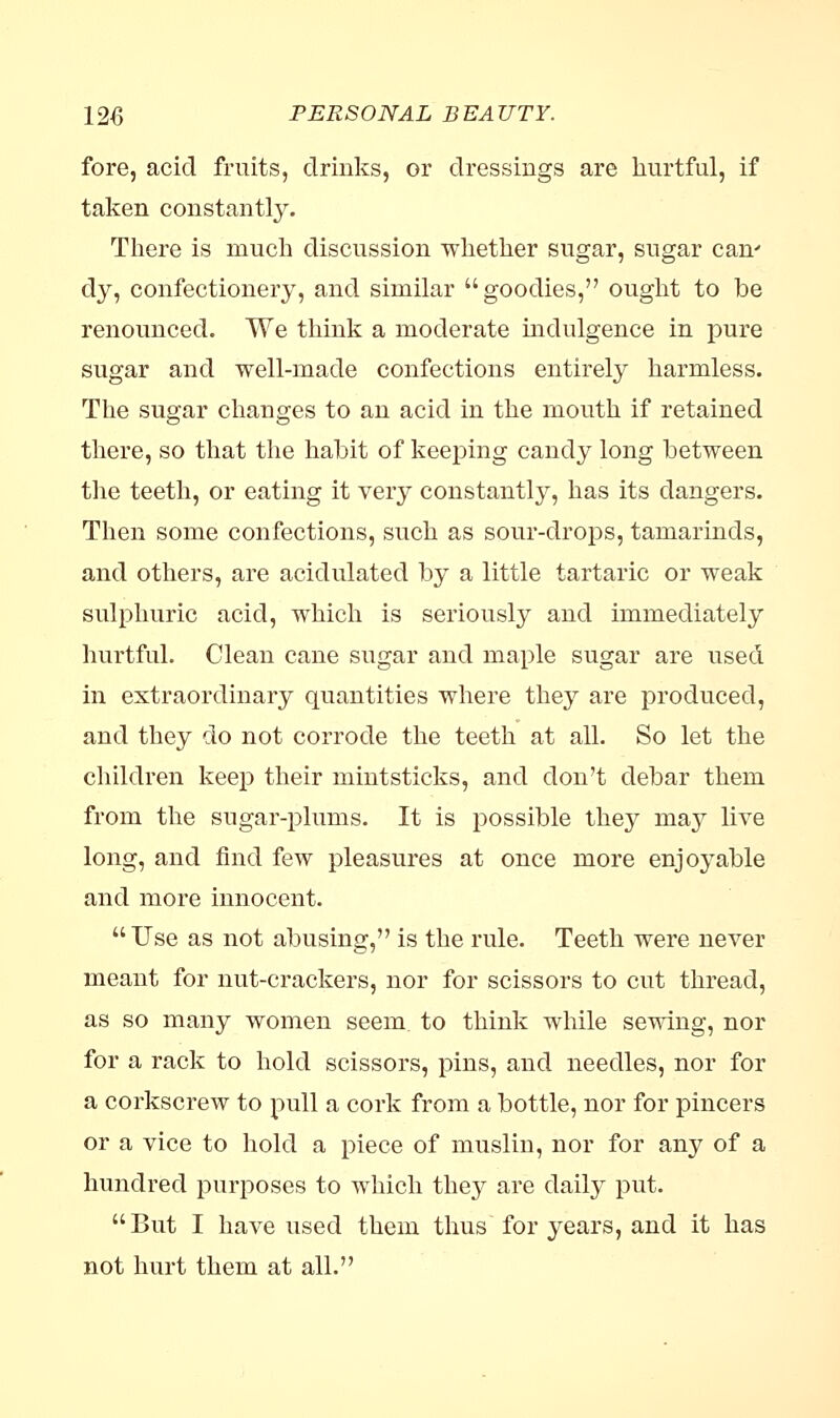 fore, acid fruits, drinks, or dressings are hurtful, if taken constantly. There is much discussion whether sugar, sugar can' dy, confectionery, and similar goodies, ought to be renounced. We think a moderate indulgence in pure sugar and well-made confections entirely harmless. The sugar changes to an acid in the mouth if retained there, so that the habit of keeping candy long between the teeth, or eating it very constantly, has its dangers. Then some confections, such as sour-drops, tamarinds, and others, are acidulated by a little tartaric or weak sulphuric acid, which is seriously and immediately hurtful. Clean cane sugar and maple sugar are used in extraordinary quantities where they are produced, and they do not corrode the teeth at all. So let the children keep their mintsticks, and don't debar them from the sugar-plums. It is possible they may live long, and find few pleasures at once more enjoyable and more innocent. Use as not abusing, is the rule. Teeth were never meant for nut-crackers, nor for scissors to cut thread, as so many women seem, to think while sewing, nor for a rack to hold scissors, pins, and needles, nor for a corkscrew to pull a cork from a bottle, nor for pincers or a vice to hold a piece of muslin, nor for any of a hundred purposes to which they are daily put.  But I have used them thus for years, and it has not hurt them at all.