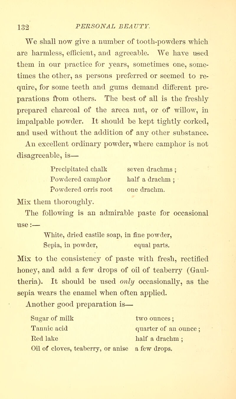 We shall now give a number of tooth-powders which are harmless, efficient, and agreeable. We have used them in our practice for years, sometimes one, some- times the other, as persons preferred or seemed to re- quire, for some teeth and gums demand different pre- parations from others. The best of all is the freshly prepared charcoal of the areca nut, or of willow, in impalpable powder. It should be kept tightly corked, and used without the addition of any other substance. An excellent ordinary powder, where camphor is not disagreeable, is— Precipitated chalk seven drachms ; Powdered camphor half a drachm ; Powdered orris root one drachm. Mix them thoroughly. The following is an admirable paste for occasional use:— White, dried castile soap, in fine powder, Sepia, in powder, equal parts. Mix to the consistency of paste with fresh, rectified honey, and add a few drops of oil of teaberry (Graul- theria). It should be used only occasionally, as the sepia wears the enamel when often applied. Another good preparation is— Sugar of milk two ounces ; Tannic acid quarter of an ounce ; Red lake half a drachm ; Oil of cloves, teaberry, or anise a few drops.