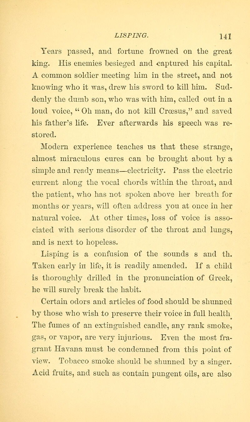 Years passed, and fortune frowned on the great king. His enemies besieged and -captured his capital. A common soldier meeting him in the street, and not knowing who it was, drew his sword to kill him. Sud- denly the dumb son, who was with him, called out in a loud voice,  Oh man, do not kill Croesus, and saved his father's life. Ever afterwards his speech was re- stored. Modern experience teaches us that these strange, almost miraculous cures can be brought about by a simple and ready means—electricity. Pass the electric current along the vocal chords within the throat, and the patient, who has not spoken above her breath for months or years, will often address you at once in her natural voice. At other times, loss of voice is asso- ciated with serious disorder of the throat and lungs, and is next to hopeless. Lisping is a confusion of the sounds s and th. Taken early in life, it is readily amended. If a child is thoroughly drilled in the pronunciation of Greek, he will surely break the habit. Certain odors and articles of food should be shunned by those who wish to preserve their voice in full health The fumes of an extinguished candle, any rank smoke, gas, or vapor, are very injurious. Even the most fra- grant Havana must be condemned from this point of view. Tobacco smoke should be shunned by a singer. Acid fruits, and such as contain pungent oils, are also