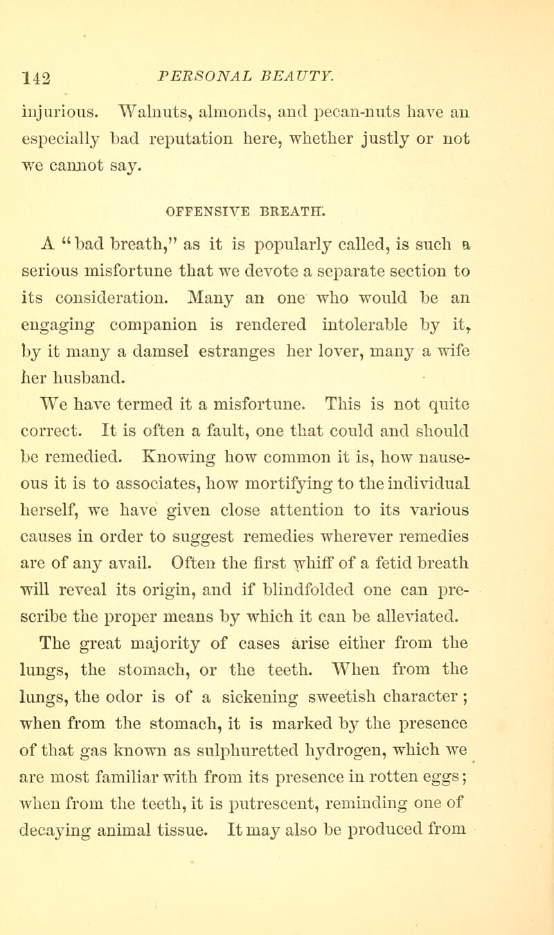 injurious. Walnuts, almonds, and pecan-nuts have an especially bad reputation here, whether justly or not we cannot say. OFFENSIVE BREATH; A  bad breath, as it is popularly called, is such a serious misfortune that we devote a separate section to its consideration. Many an one who would be an engaging companion is rendered intolerable by itT by it many a damsel estranges her lover, many a wife her husband. We have termed it a misfortune. This is not quite correct. It is often a fault, one that could and should be remedied. Knowing how common it is, how nause- ous it is to associates, how mortifying to the individual herself, we have given close attention to its various causes in order to suggest remedies wherever remedies are of any avail. Often the first whiff of a fetid breath will reveal its origin, and if blindfolded one can pre- scribe the proper means by which it can be alleviated. The great majority of cases arise either from the lungs, the stomach, or the teeth. When from the lungs, the odor is of a sickening sweetish character; when from the stomach, it is marked by the presence of that gas known as sulphuretted hydrogen, which we are most familiar with from its presence in rotten eggs; when from the teeth, it is putrescent, reminding one of decaying animal tissue. It may also be produced from