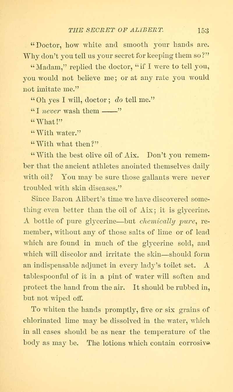 Doctor, how white and smooth your hands are. Why don't you tell us your secret for keeping them so ? Madam, replied the doctor, if I were to tell you, you would not believe me; or at any rate you would not imitate me.  Oh yes I will, doctor; do tell me. I never wash them  What! With water. With what then?  With the best olive oil of Aix. Don't you remem- ber that the ancient athletes anointed themselves daily with oil ? You may be sure those gallants were never troubled with skin diseases. Since Baron Alibert's time we have discovered some- thing even better than the oil of Aix; it is glycerine. A bottle of pure glycerine—but chemically pure, re- member, without any of those salts of lime or of lead which are found in much of the glycerine sold, and which will discolor and irritate the skin—should form an indispensable adjunct in every lady's toilet set. A tablespoonful of it in a pint of water will soften and protect the hand from the air. It should be rubbed in, but not wiped off. To whiten the hands promptly, five or six grains of chlorinated lime may be dissolved in the water, which in all cases should be as near the temperature of the body as may be. The lotions which contain corrosiva