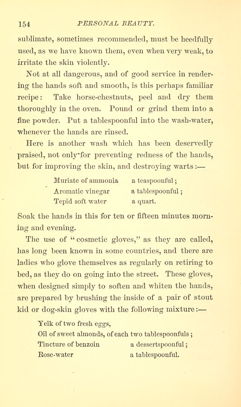 sublimate, sometimes recommended, must be needfully used, as we have known them, even when very weak, to irritate the skin violently. Not at all dangerous, and of good service in render- ing the hands soft and smooth, is this perhaps familiar recipe: Take horse-chestnuts, peel and dry them thoroughly in the oven. Pound or grind them into a fine powder. Put a tablespoonful into the wash-water, whenever the hands are rinsed. Here is another wash which has been deservedly praised, not onlyfor preventing redness of the hands, but for improving the skin, and destroying warts:— Muriate of ammonia a teaspoonful; Aromatic vinegar a tablespoonful; Tepid soft water a quart. Soak the hands in this for ten or fifteen minutes morn- ing and evening. The use of  cosmetic gloves, as they are called, has long been known in some countries, and there are ladies who glove themselves as regularly on retiring to bed, as they do on going into the street. These gloves, when designed simply to soften and whiten the hands, are prepared by brushing the inside of a pair of stout kid or dog-skin gloves with the following mixture:— Yelk of two fresh eggs, Oil of sweet almonds, of each two tablespoonfuls ; Tincture of benzoin a dessertspoonful; Rose-water a tablespoonful.