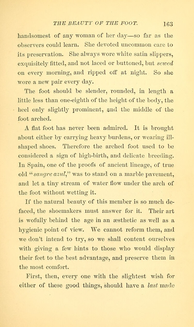 handsomest of any woman of her day—so far as the observers could learn. She devoted uncommon care to its preservation. She always wore white satin slippers, exquisitely fitted, and not laced or buttoned, but sewed on every morning, and ripped off at night. So she wore a new pair every day. The foot should be slender, rounded, in length a little less than one-eighth of the height of the body, the heel only slightly prominent, and the middle of the foot arched. A flat foot has never been admired. It is brought about either by carrying heavy burdens, or wearing ill- shaped shoes. Therefore the arched foot used to be considered a sign of high-birth, and delicate breeding. In Spain, one of the proofs of ancient lineage, of true old sangre azul, was to stand on a marble pavement, and let a tiny stream of water flow under the arch of the foot without wetting it. If the natural beauty of this member is so much de- faced, the shoemakers must answer for it. Their art is wofully behind the age in an aesthetic as well as a hygienic point of view. We cannot reform them, and we don't intend to try, so we shall content ourselves with giving a few hints to those who would display their feet to the best advantage, and preserve them in the most comfort. First, then, every one with the slightest wish for either of these good things, should have a last made