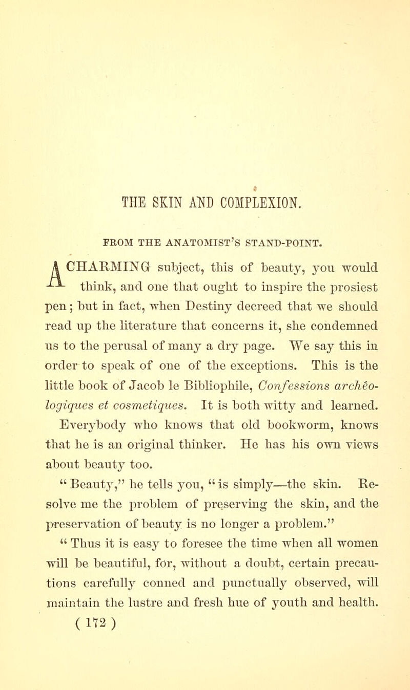 THE SKIN AND COMPLEXION. FROM THE ANATOMIST'S STAND-POINT. A CHARMING subject, this of beauty, you would -*--*- think, and one that ought to inspire the prosiest pen; but in fact, when Destiny decreed that we should read up the literature that concerns it, she condemned us to the perusal of many a dry page. We say this in order to speak of one of the exceptions. This is the little book of Jacob le Bibliophile, Confessions archeo- logiques et cosmeiiques. It is both witty and learned. Everybody who knows that old bookworm, knows that he is an original thinker. He has his own views about beauty too.  Beauty, he tells 3^011, is simply—the skin. Re- solve me the problem of preserving the skin, and the preservation of beauty is no longer a problem.  Thus it is easy to foresee the time when all women will be beautiful, for, without a doubt, certain precau- tions carefully conned and punctually observed, will maintain the lustre and fresh hue of youth and health. (1T2)