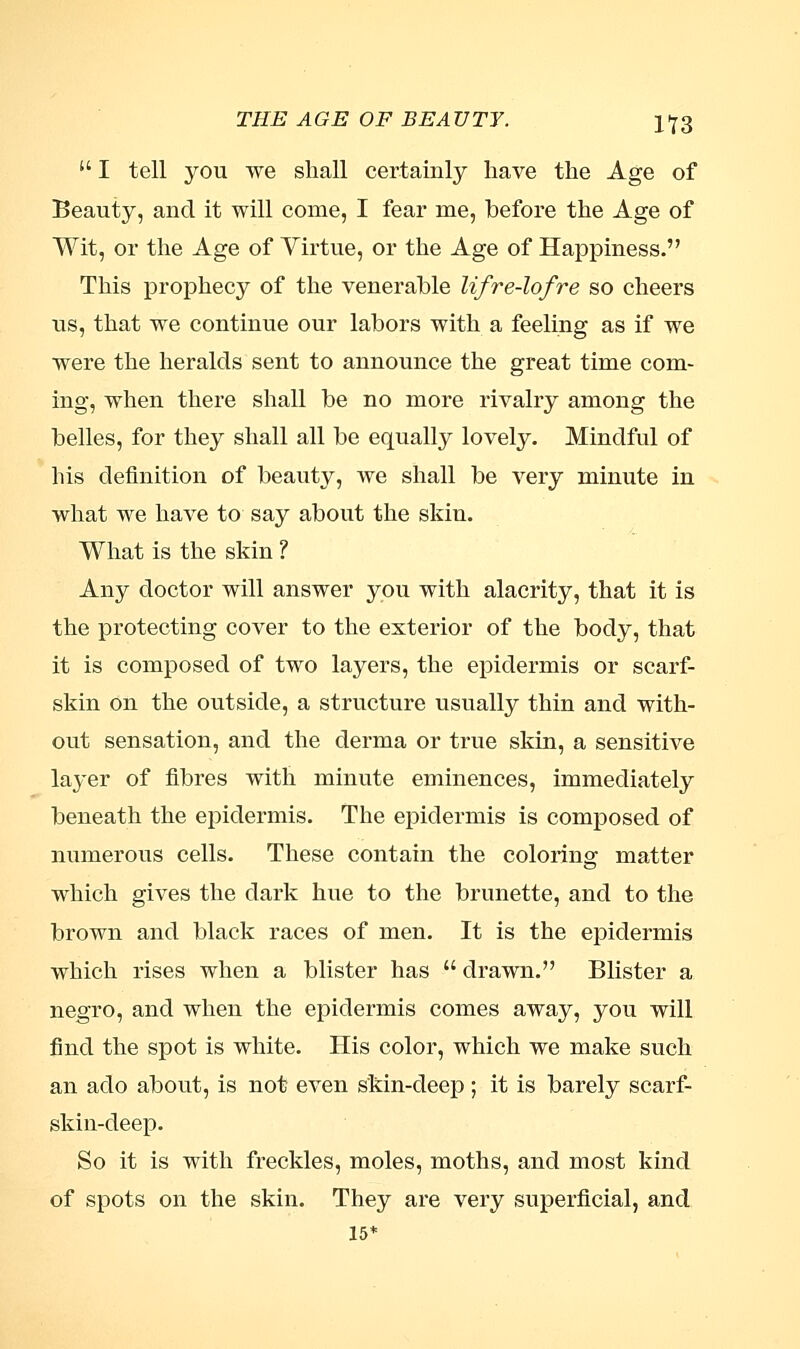  I tell you we shall certainly have the Age of Beauty, and it will come, I fear me, before the Age of Wit, or the Age of Virtue, or the Age of Happiness. This prophecy of the venerable lifre-lofre so cheers us, that we continue our labors with a feeling as if we were the heralds sent to announce the great time com- ing, when there shall be no more rivalry among the belles, for they shall all be equally lovely. Mindful of his definition of beauty, we shall be very minute in what we have to say about the skin. What is the skin ? Any doctor will answer you with alacrity, that it is the protecting cover to the exterior of the body, that it is composed of two layers, the epidermis or scarf- skin on the outside, a structure usually thin and with- out sensation, and the derma or true skin, a sensitive la}'er of fibres with minute eminences, immediately beneath the epidermis. The epidermis is composed of numerous cells. These contain the coloring matter which gives the dark hue to the brunette, and to the brown and black races of men. It is the epidermis which rises when a blister has  drawn. Blister a negro, and when the epidermis comes away, you will find the spot is white. His color, which we make such an ado about, is not even skin-deep ; it is barely scarf- skin-deep. So it is with freckles, moles, moths, and most kind of spots on the skin. They are very superficial, and 15*