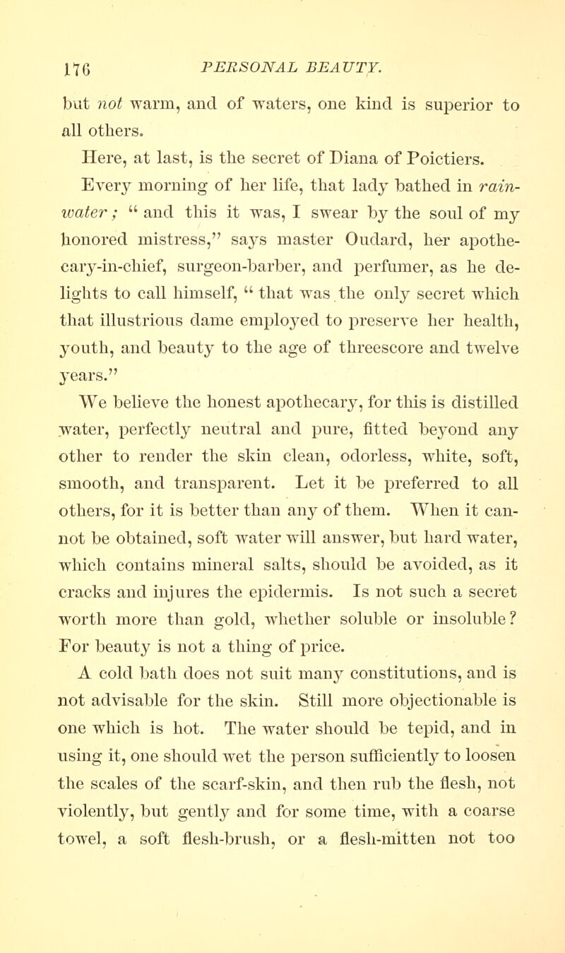 but not warm, and of waters, one kind is superior to all others. Here, at last, is the secret of Diana of Poictiers. Every morning of her life, that lady bathed in rain- water ;  and this it was, I swear by the soul of my honored mistress, says master Ouclarcl, her apothe- cary-in-chief, surgeon-barber, and perfumer, as he de- lights to call himself,  that was the only secret which that illustrious dame employed to preserve her health, youth, and beauty to the age of threescore and twelve years. We believe the honest apothecary, for this is distilled Water, perfectly neutral and pure, fitted beyond any other to render the skin clean, odorless, white, soft, smooth, and transparent. Let it be preferred to all others, for it is better than any of them. When it can- not be obtained, soft water will answer, but hard water, which contains mineral salts, should be avoided, as it cracks and injures the epidermis. Is not such a secret worth more than gold, whether soluble or insoluble ? For beauty is not a thing of price. A cold bath does not suit many constitutions, and is not advisable for the skin. Still more objectionable is one which is hot. The water should be tepid, and in using it, one should wet the person sufficiently to loosen the scales of the scarf-skin, and then rub the flesh, not violently, but gently and for some time, with a coarse towel, a soft flesh-brush, or a flesh-mitten not too