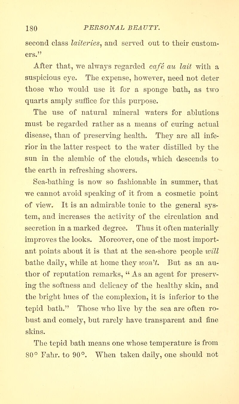 second class latteries, and served out to their custom- ers. After that, we always regarded cafe au lait with a suspicious eye. The expense, however, need not deter those who would use it for a sponge bath, as two quarts amply suffice for this purpose. The use of natural mineral waters for ablutions must be regarded rather as a means of curing actual disease, than of preserving health. They are all infe- rior in the latter respect to the water distilled by the sun in the alembic of the clouds, which descends to the earth in refreshing showers. Sea-bathing is now so fashionable in summer, that we cannot avoid speaking of it from a cosmetic point of view. It is an admirable tonic to the general sys- tem, and increases the activity of the circulation and secretion in a marked degree. Thus it often materially improves the looks. Moreover, one of the most import- ant points about it is that at the sea-shore people will bathe daily, while at home they won't. But as an au- thor of reputation remarks,  As an agent for preserv- ing the softness and delicacy of the healthy skin, and the bright hues of the complexion, it is inferior to the tepid bath. Those who live by the sea are often ro- bust and comely, but rarely have transparent and fine skins. The tepid bath means one whose temperature is from 80° Fahr. to 90°. When taken daily, one should not