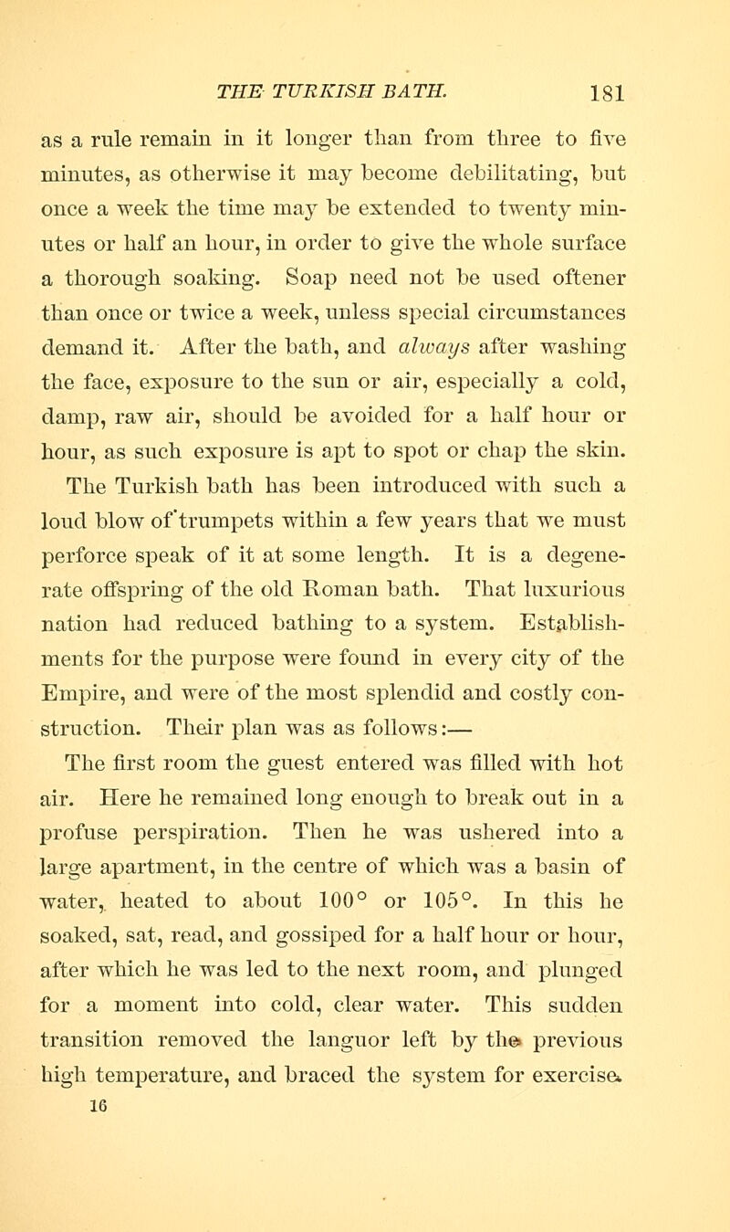 as a rule remain in it longer than from three to five minutes, as otherwise it may become debilitating, but once a week the time may be extended to twenty min- utes or half an hour, in order to give the whole surface a thorough soaking. Soap need not be used oftener than once or twice a week, unless special circumstances demand it. After the bath, and always after washing the face, exposure to the sun or air, especially a cold, damp, raw air, should be avoided for a half hour or hour, as such exposure is apt to spot or chap the skin. The Turkish bath has been introduced with such a loud blow of trumpets within a few years that we must perforce speak of it at some length. It is a degene- rate offspring of the old Roman bath. That luxurious nation had reduced bathing to a system. Establish- ments for the purpose were found in every city of the Empire, and were of the most splendid and costly con- struction. Their plan was as follows:— The first room the guest entered was filled with hot air. Here he remained long enough to break out in a profuse perspiration. Then he was ushered into a large apartment, in the centre of which was a basin of water,, heated to about 100° or 105°. In this he soaked, sat, read, and gossiped for a half hour or hour, after which he was led to the next room, and plunged for a moment into cold, clear water. This sudden transition removed the languor left by the* previous high temperature, and braced the system for exercise* 16