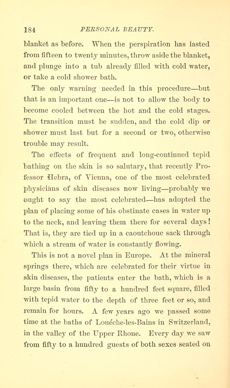 blanket as before. When the perspiration has lasted from fifteen to twenty minutes, throw aside the blanket, and plunge into a tub already filled with cold water, or take a cold shower bath. The only warning needed in this procedure—but that is an important one—is not to allow the body to become cooled between the hot and the cold stages. The transition must be sudden, and the cold dip or shower must last but for a second or two, otherwise trouble may result. The effects of frequent and long-continued tepid bathing on the skin is so salutary, that recently Pro- fessor Hebra, of Vienna, one of the most celebrated physicians of skin diseases now living—probably we Ought to say the most celebrated—has adopted the plan of placing some of his obstinate cases in water up to the neck, and leaving them there for several days! That is, they are tied up in a caoutchouc sack through which a stream of water is constantly flowing. This is not a novel plan in Europe. At the mineral springs there, which are celebrated for their virtue in skin diseases, the patients enter the bath, which is a large basin from fifty to a hundred feet square, filled with tepid water to the depth of three feet or so, and remain for hours. A few years ago we passed some time at the baths of Loueche-les-Bains in Switzerland, in the valley of the Upper Rhone. Every day we saw from fifty to a hundred guests of both sexes seated on