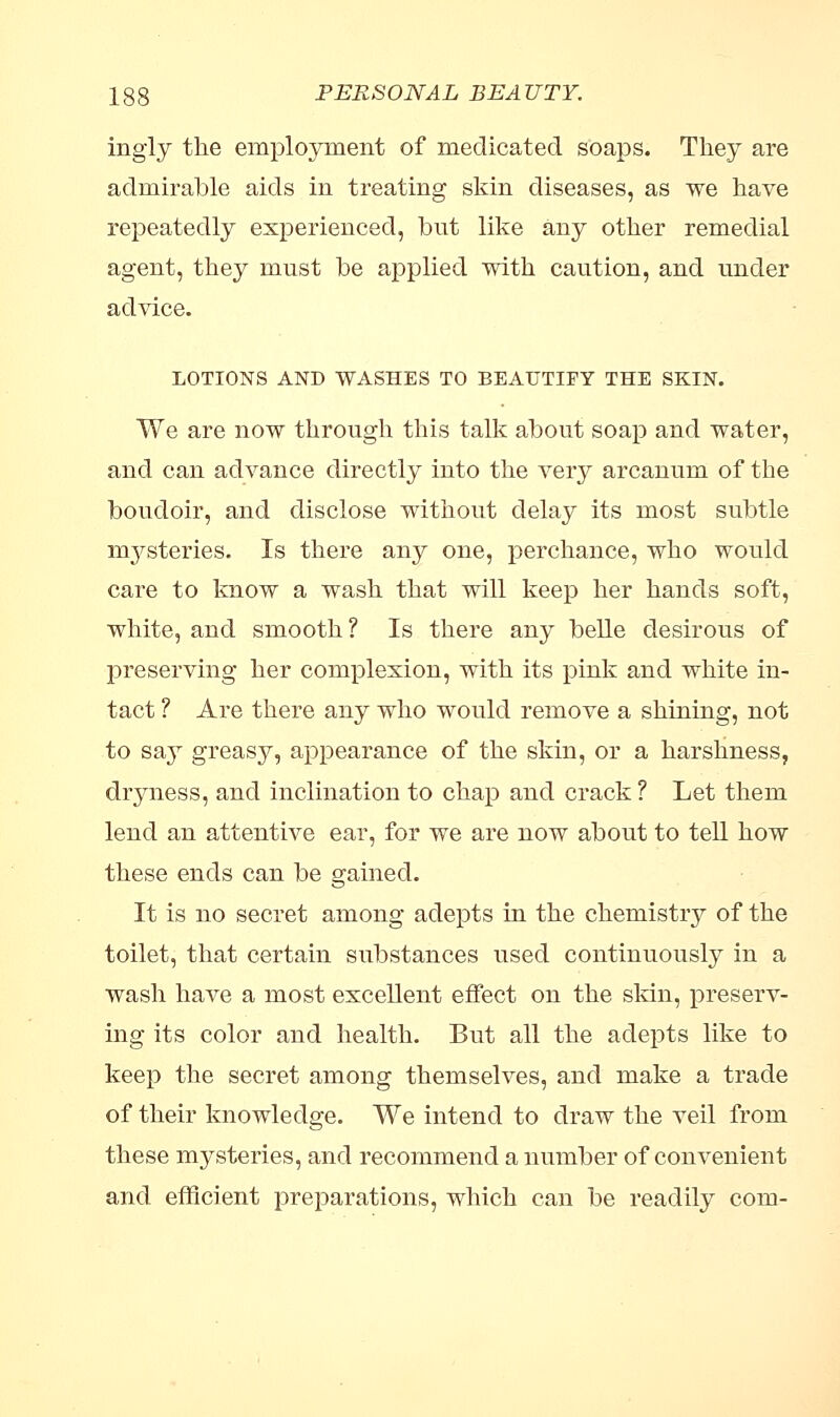 ingly the employment of medicated soaps. They are admirable aids in treating skin diseases, as we have repeatedly experienced, but like any other remedial agent, they must be applied with caution, and under advice. LOTIONS AND WASHES TO BEAUTIFY THE SKIN. We are now through this talk about soap and water, and can advance directly into the very arcanum of the boudoir, and disclose without delay its most subtle mysteries. Is there any one, perchance, who would care to know a wash that will keep her hands soft, white, and smooth ? Is there any belle desirous of preserving her complexion, with its pink and white in- tact ? Are there any who would remove a shining, not to sajr greasy, appearance of the skin, or a harshness, dryness, and inclination to chap and crack ? Let them lend an attentive ear, for we are now about to tell how these ends can be gained. It is no secret among adepts in the chemistry of the toilet, that certain substances used continuously in a wash have a most excellent effect on the skin, preserv- ing its color and health. But all the adepts like to keep the secret among themselves, and make a trade of their knowledge. We intend to draw the veil from these mysteries, and recommend a number of convenient and efficient preparations, which can be readily com-