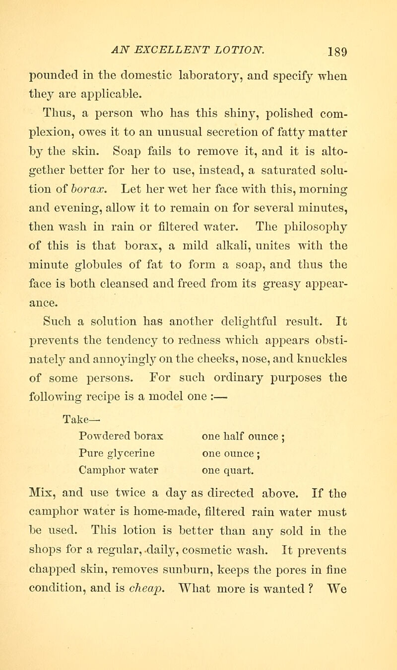 pounded in the domestic laboratory, and specify when they are applicable. Thus, a person who has this shiny, polished com- plexion, owes it to an unusual secretion of fatty matter by the skin. Soap fails to remove it, and it is alto- gether better for her to use, instead, a saturated solu- tion of borax. Let her wet her face with this, morning and evening, allow it to remain on for several minutes, then wash in rain or filtered water. The philosophy of this is that borax, a mild alkali, unites with the minute globules of fat to form a soap, and thus the face is both cleansed and freed from its greasy appear- ance. Such a solution has another delightful result. It prevents the tendency to redness which appears obsti- nately and annoyiugly on the cheeks, nose, and knuckles of some persons. For such ordinary purposes the following recipe is a model one :— Take- Powdered borax one half ounce ; Pure glycerine one ounce ; Camphor water one quart. Mix, and use twice a day as directed above. If the camphor water is home-made, filtered rain water must be used. This lotion is better than any sold in the shops for a regular, -daily, cosmetic wash. It prevents chapped skin, removes sunburn, keeps the pores in fine condition, and is cheap. What more is wanted ? We