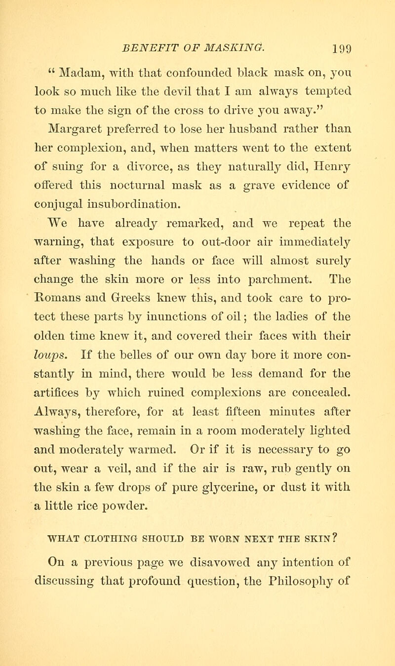  Madam, with that confounded black mask on, yon look so much like the devil that I am always tempted to make the sign of the cross to drive you away. Margaret preferred to lose her husband rather than her complexion, and, when matters went to the extent of suing for a divorce, as they naturally did, Henry offered this nocturnal mask as a grave evidence of conjugal insubordination. We have already remarked, and we repeat the warning, that exposure to out-door air immediately after washing the hands or face will almost surely change the skin more or less into parchment. The Romans and Greeks knew this, and took care to pro- tect these parts by inunctions of oil; the ladies of the olden time knew it, and covered their faces with their loups. If the belles of our own day bore it more con- stantly in mind, there would be less demand for the artifices by which ruined complexions are concealed. Always, therefore, for at least fifteen minutes after washing the face, remain in a room moderately lighted and moderately warmed. Or if it is necessary to go out, wear a veil, and if the air is raw, rub gently on the skin a few drops of pure glycerine, or dust it with a little rice powder. WHAT CLOTHING SHOULD BE WORN NEXT THE SKIN? On a previous page we disavowed any intention of discussing that profound question, the Philosophy of