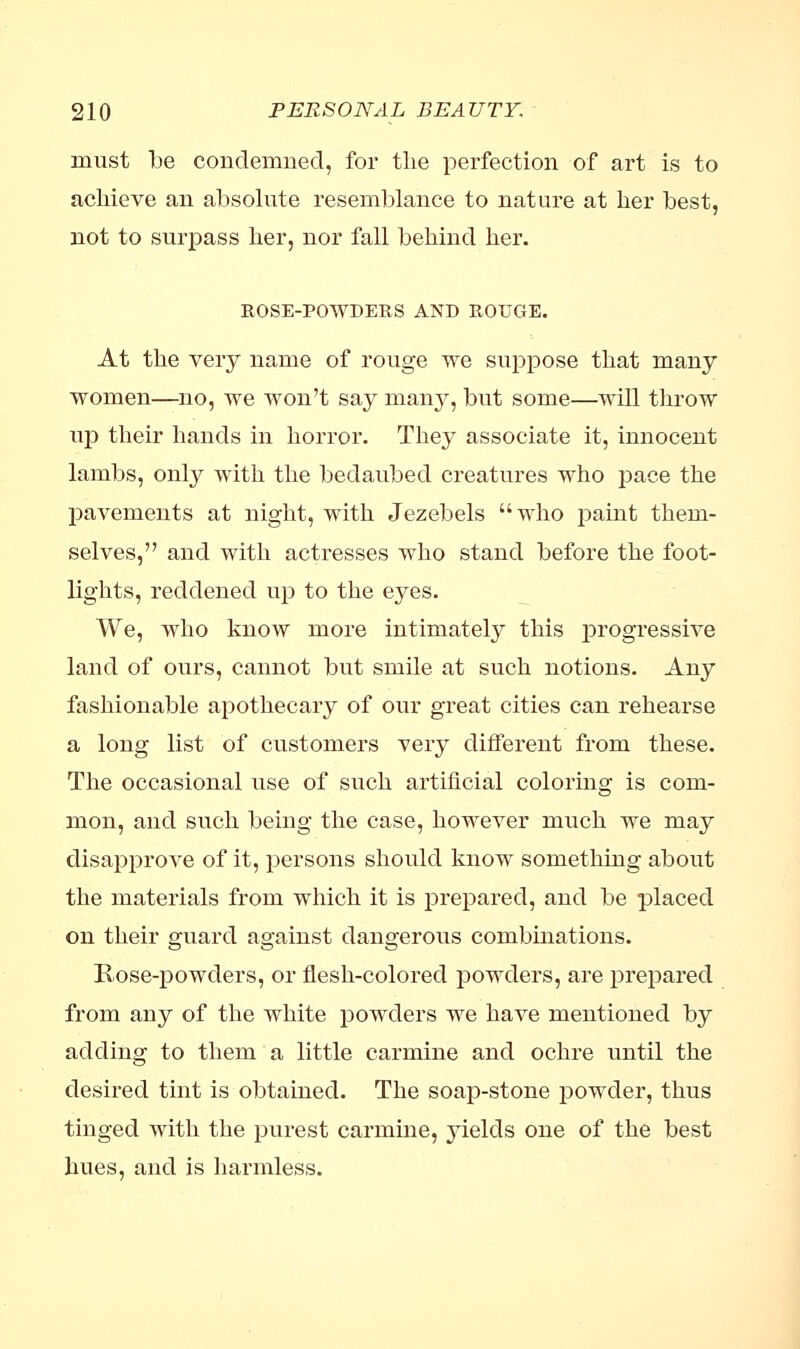 must be condemned, for the perfection of art is to achieve an absolute resemblance to nature at her best, not to surpass her, nor fall behind her. ROSE-POWDERS AND ROUGE. At the very name of rouge we suppose that many women—no, we won't say many, but some—will throw up their hands in horror. They associate it, innocent lambs, only with the bedaubed creatures who pace the pavements at night, with Jezebels who paint them- selves, and with actresses who stand before the foot- lights, reddened up to the eyes. We, who know more intimately this progressive land of ours, cannot but smile at such notions. Any fashionable apothecary of our great cities can rehearse a long list of customers very different from these. The occasional use of such artificial coloring is com- mon, and such being the case, however much we may disapprove of it, persons should know something about the materials from which it is prepared, and be placed on their guard against dangerous combinations. Rose-powders, or flesh-colored powders, are prepared from any of the white powders we have mentioned by adding to them a little carmine and ochre until the desired tint is obtained. The soap-stone powder, thus tinged with the purest carmine, yields one of the best hues, and is harmless.